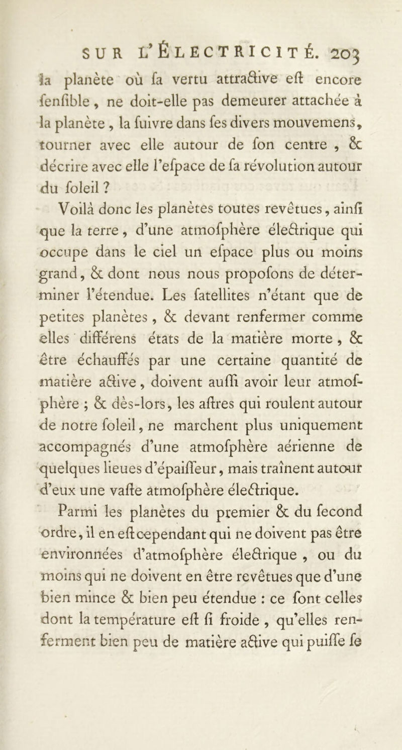 la planète où fa vertu attraôive efl: encore fenfible , ne doit-elle pas demeurer attachée à la planète , la fulvre dans fes divers mouvemens, tourner avec elle autour de fon centre , Sc décrire avec elle l’efpace de fa révolution autour du foleil ? Voilà donc les planètes toutes revêtues, alnfii que la terre, d’une atmofphère éleftrique qui occupe dans le ciel un efpace plus ou moins grand, & dont nous nous propofons de déter- miner l’étendue. Les fatellites n’étant que de petites planètes , & devant renfermer comme elles différens états de la matière morte, & être échauffés par une certaine quantité de matière aêfive, doivent aufïi avoir leur atmof- phère ; & dès-lors, les aftres qui roulent autour de notre foleil, ne marchent plus uniquement accompagnés d’une atmofphère aérienne de quelques lieues d’épaifleur, mais traînent autour d’eux une vafte atmofphère éleèfrique. Parmi les planètes du premier & du fécond ordre, il en eftcependant qui ne doivent pas être environnées d’atmofphère éledrique , ou du moins qui ne doivent en être revêtues que d’une bien mince & bien peu étendue : ce font celles dont la température efl fi froide , qu’elles ren- ferment bien peu de matière adive qui puifiTe fe