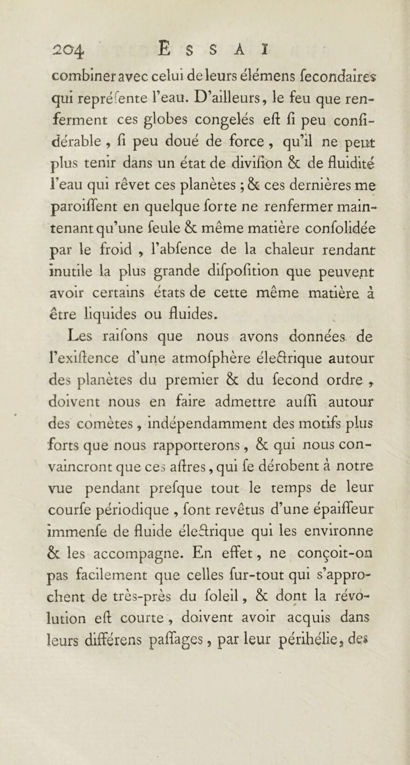 r204 Essai combiner avec celui de leurs élémens fecondaires qui repré Tente l’eau. D’ailleurs, le feu que ren- ferment ces globes congelés efl: fi peu confi- dérable , fi peu doué de force, qu’il ne peut plus tenir dans un état de divifion & de fluidité l’eau qui rêvet ces planètes ; & ces dernières me paroififent en quelque forte ne renfermer main- tenant qu’une feule & même matière confolidée par le froid , l’abfence de la chaleur rendant inutile la plus grande difpofition que peuvent avoir certains états de cette même matière à être liquides ou fluides. Les raifons que nous avons données de l’exiflence d’une atmofphère éleêlrique autour des planètes du premier & du fécond ordre , doivent nous en faire admettre aufli autour des comètes, indépendamment des motifs plus forts que nous rapporterons, & qui nous con- vaincront que ces aflres, qui fe dérobent à notre vue pendant prefque tout le temps de leur courfe périodique , font revêtus d’une épaiffeur immenfe de fluide éleflrique qui les environne & les accompagne. En effet, ne conçoit-on pas facilement que celles fur-tout qui s’appro- chent de très-près du foleil, & dont la révo- lution eft courte , doivent avoir acquis dans leurs dlfîérens paffages, parleur périhélie, de«