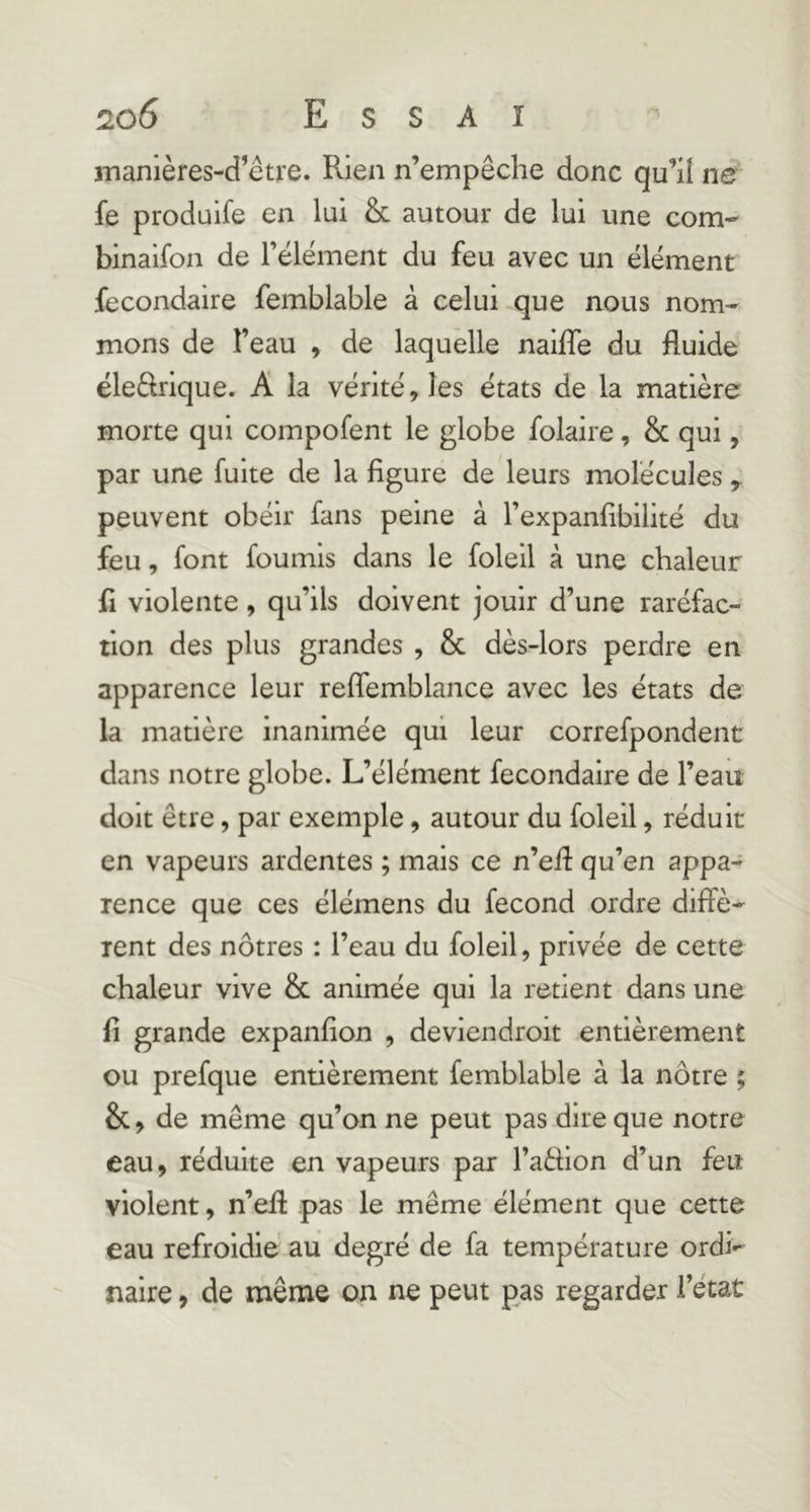 manières-d’être. Rien n’empêche donc qu’il ne' fe prodüife en lui & autour de lui une corn- binaifon de l’élément du feu avec un élément fecondaire femblable à celui que nous nom- mons de l’eau , de laquelle naiffe du fluide éledrique. A la vérité, les états de la matière morte qui compofent le globe folaire, & qui, par une fuite de la figure de leurs molécules peuvent obéir fans peine à l’expanfibilité du feu, font fournis dans le folell à une chaleur fl violente, qu’ils doivent jouir d’une raréfac- tion des plus grandes , & dès-lors perdre en apparence leur refîemblance avec les états de- là matière inanimée qui leur correfpondent dans notre globe. L’élément fecondaire de l’eau doit être, par exemple, autour du foleil, réduit en vapeurs ardentes ; mais ce n’efl qu’en appa- rence que ces élémens du fécond ordre diffè- rent des nôtres : l’eau du foleil, privée de cette chaleur vive & animée qui la retient dans une fi grande expanfion , deviendroit entièrement ou prefque entièrement femblable à la nôtre ; &, de môme qu’on ne peut pas dire que notre eau, réduite en vapeurs par l’aèlion d’un feu violent, n’efl: pas le même élément que cette eau refroidie au degré de fa température ordi- naire , de même on ne peut pas regarder l’état