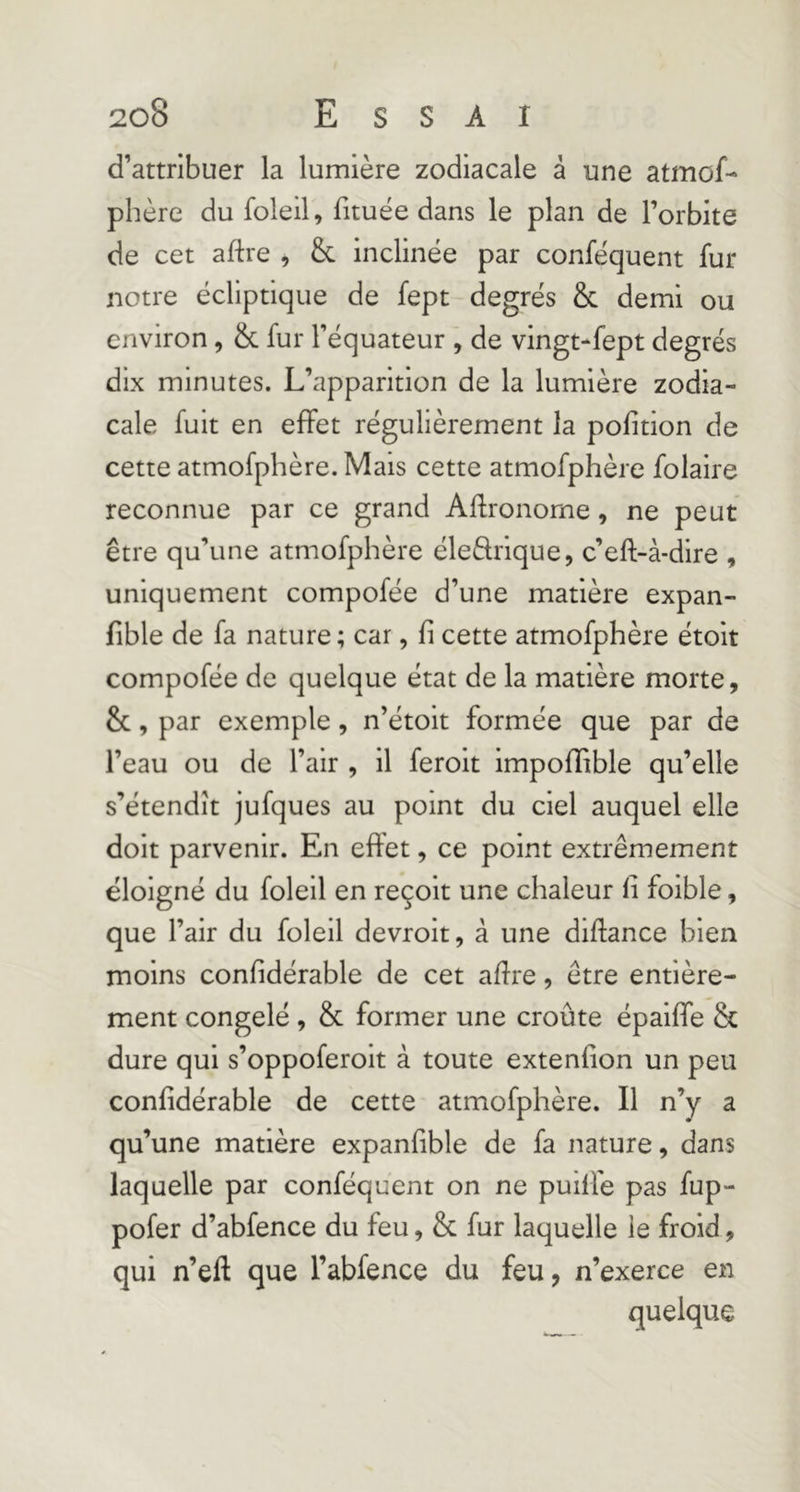 d’attribuer la lumière zodiacale â une atmof- phère du foleil, fituée dans le plan de l’orbite de cet aftre , &. inclinée par conféquent fur notre écliptique de fept degrés & demi ou environ, & fur l’équateur , de vingt-fept degrés dix minutes. L’apparition de la lumière zodia- cale fuit en effet régulièrement la pofitlon de cette atmofphère. Mais cette atmofphère folaire reconnue par ce grand Agronome, ne peut être qu’une atmofphère éledrlque, c’eft-à-dire , uniquement compofée d’une matière expan- fible de fa nature ; car, fi cette atmofphère étoit compofée de quelque état de la matière morte, &, par exemple, n’étoit formée que par de l’eau ou de l’air , il ferolt impoffible qu’elle s’étendît jufques au point du ciel auquel elle doit parvenir. En effet, ce point extrêmement éloigné du foleil en reçoit une chaleur fi foible, que l’air du foleil devroit, à une diftance bien moins confidérable de cet afire, être entière- ment congelé , & former une croûte épaiffe & dure qui s’oppoferoit à toute extenfion un peu confidérable de cette atmofphère. Il n’y a qu’une matière expanfible de fa nature, dans laquelle par conféquent on ne puifié pas fup- pofer d’abfence du feu, & fur laquelle le froid, qui n’eft que l’abfence du feu, n’exerce en quelque