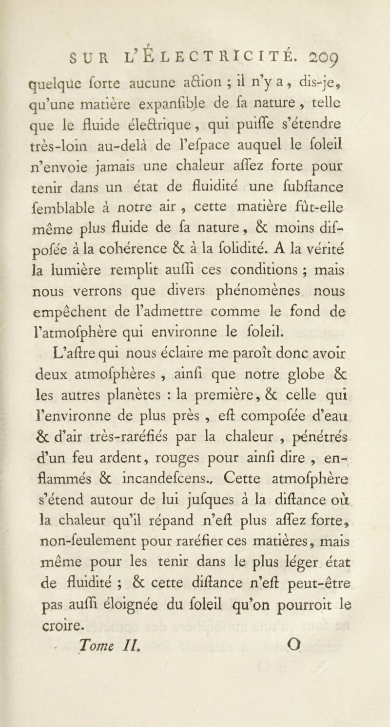 quelque forte aucune aftioii ; il n’y a, dis-je, qu’une matière expanlible de fa nature , telle que le fluide ëleèkique, qui puifle s’étendre très-loin au-delà de l’efpace auquel le foleil n’envoie jamais une chaleur aflez forte pour tenir dans un état de fluidité une fubflance femblable à notre air , cette matière fût-elle même plus fluide de fa nature, & moins dif- pofée à la cohérence & à la folidité. A la vérité la lumière remplit aufli ces conditions ; mais nous verrons que divers phénomènes nous empêchent de l’admettre comme le fond de l’atmofphère qui environne le foleil. L’aftre qui nous éclaire me paroît donc avoir deux atmofphères , ainfl que notre globe & les autres planètes : la première, & celle qui l’environne de plus près , eft compofée d’eau & d’air très-raréfiés par la chaleur , pénétrés d’un feu ardent, rouges pour ainfl dire , en- flammés & incandefcens.. Cette atmofphère s’étend autour de lui jufques à la diflance où la chaleur qu’il répand n’efl: plus aflez forte, non-feulement pour raréfier ces matières, mais même pour les tenir dans le plus léger état de fluidité ; & cette diflance n’efl peut-être pas aufli éloignée du foleil qu’on pourroit le croire. Tome IL O