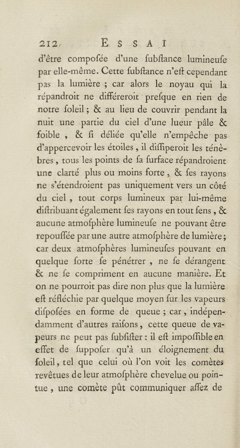 d’être compofêe d’une fubdance lumineufe par elle-même. Cette fubllance n’efl: cependant pas la lumière ; car alors le noyau qui la répandrolt ne difFëreroit prefque en rien de notre foleil ; & au lieu de couvrir pendant la nuit une partie du ciel d’une lueur pâle & foible , & fi déliée qu’elle n’empêche pas d’appercevoir les étoiles , il difiiperoit les ténè- bres , tous les points de fa furface répandroient une clarté plus ou moins forte , & fes rayons ne s’étendroient pas uniquement vers un côté du ciel , tout corps lumineux par lui-même difiribuant également fes rayons en tout fens, & aucune atmofphère lumineufe ne pouvant être repoufiTée par une autre atmofphère de lumière; car deux atmofphères lumineufes pouvant en quelque forte fe pénétrer , ne fe dérangent & ne fe compriment en aucune manière. Et on ne pourroit pas dire non plus que la lumière efl: réfléchie par quelque moyen fur les vapeurs difpofées en forme de queue ; car, indépen- damment d’autres raifons, cette queue de va- peurs ne peut pas fubfifler : il eft impoflible en effet de fuppofer qu’à un éloignement du foleil, tel que celui où l’on voit les comètes revêtues de leur atmofphère chevelue ou poin- tue , une comète pût communiquer aifez de