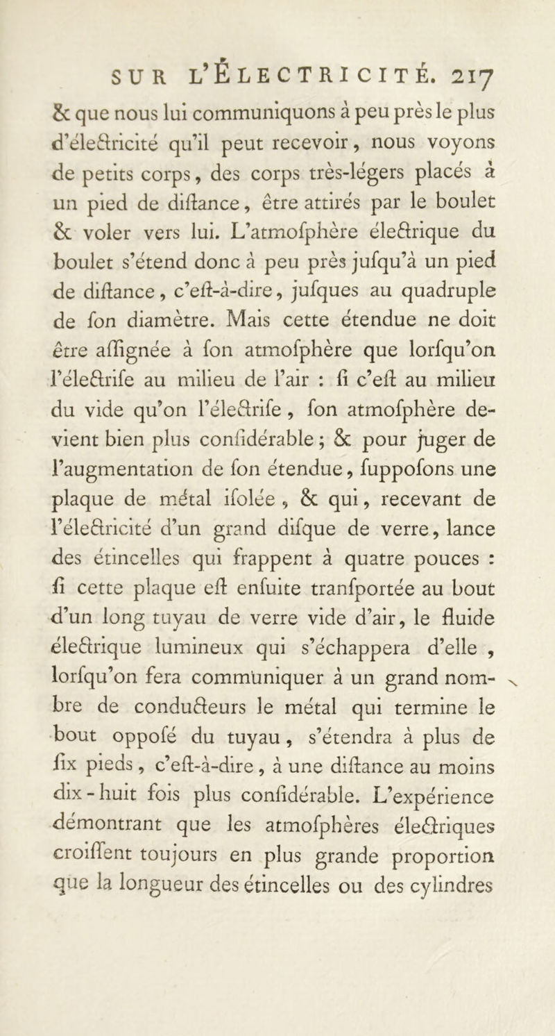 & que nous lui communiquons à peu près le plus d’éleftiiclté qu’il peut recevoir, nous voyons de petits corps, des corps très-légers placés à un pied de didance, être attirés par le boulet & voler vers lui. L’atmofphère éleârique du boulet s’étend donc à peu près jufqu’â un pied de didance, c’ed-â-dire, jufques au quadruple de fon diamètre. Mais cette étendue ne doit être alïignée à fon atmofphère que lorfqu’on l’éledrife au milieu de l’air : li c’eR au milieu du vide qu’on l’éleêlrife , fon atmofphère de- vient bien plus conlidérable ; Sc pour juger de l’augmentation de fon étendue, fuppofons une plaque de m.étal ifolée , & qui, recevant de l’éledrlcité d’un grand dlfque de verre, lance des étincelles qui frappent à quatre pouces : il cette plaque eR enfuite tranfportée au bout d’un long tuyau de verre vide d’air, le fluide éleêlrique lumineux qui s’échappera d’elle , lorfqu’on fera communiquer à un grand nom- x bre de conduêleurs le métal qui termine le •bout oppofé du tuyau , s’étendra à plus de lix pieds, c’efl-à-dire, à une diflance au moins dix-huit fois plus confidérable. L’expérience démontrant que les atmofphères éleâriques croiflent toujours en plus grande proportion que la longueur des étincelles ou des cylindres