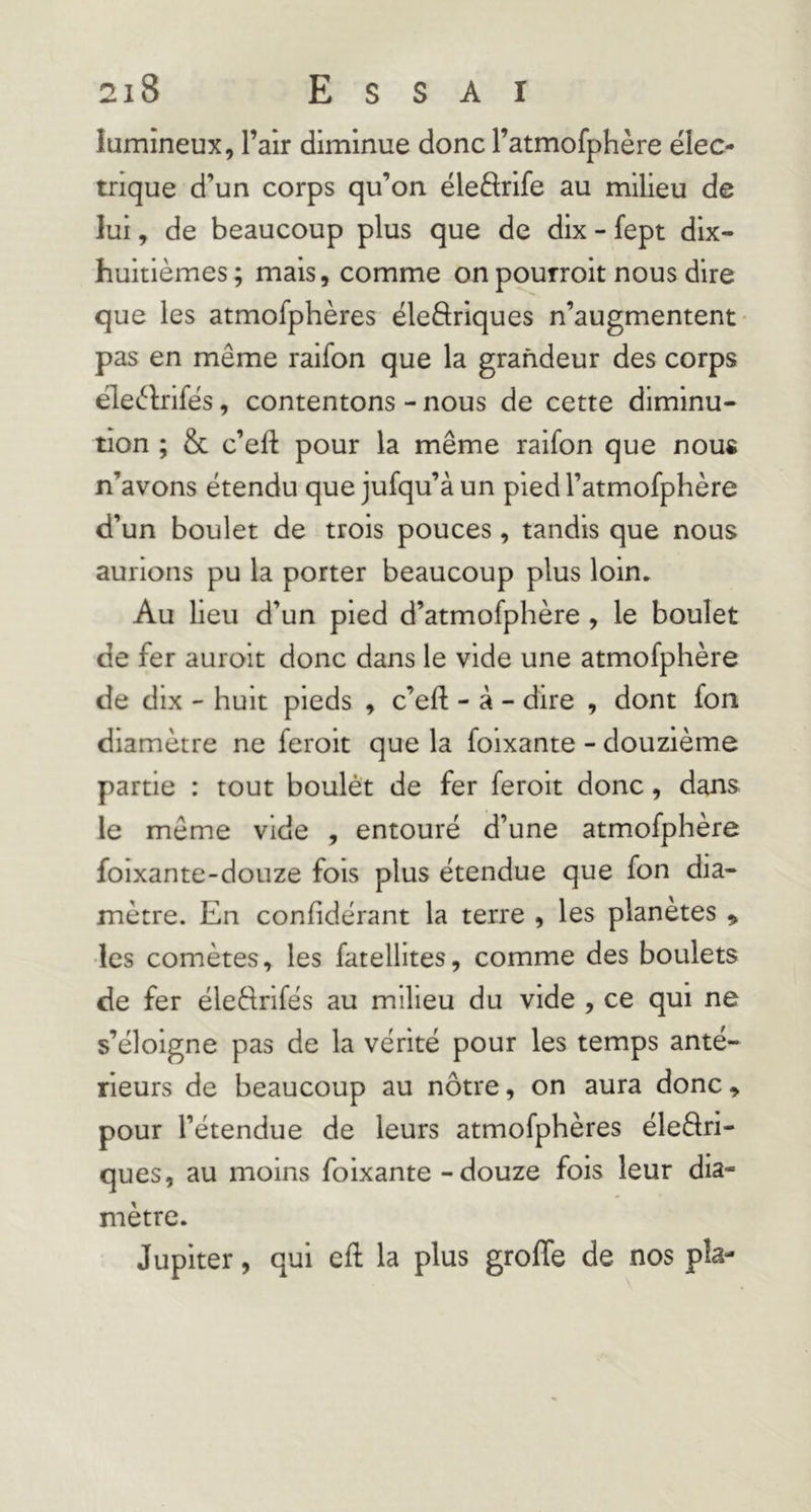 lumineux, l’air diminue donc l’atmofphère élec- trique d’un corps qu’on éleftrife au milieu de lui, de beaucoup plus que de dix - fept dix- huitièmes ; mais, comme on pourroit nous dire que les atmofphères éleftriques n’augmentent- pas en même raifon que la grandeur des corps eleèlrifés, contentons - nous de cette diminu- tion ; & c’efl: pour la même raifon que nous n’avons étendu que jufqu’à un pied l’atmofphère d’un boulet de trois pouces, tandis que nous aurions pu la porter beaucoup plus loin. Au lieu d’un pied d’atmofphère, le boulet de fer auroit donc dans le vide une atmofphère de dix - huit pieds , c’efl; - à - dire , dont fon diamètre ne feroit que la foixante - douzième partie : tout boulét de fer feroit donc, dans le même vide , entouré d’une atmofphère foixante-douze fois plus étendue que fon dia- mètre. En confidérant la terre , les planètes ^ les comètes, les fatellites, comme des boulets de fer éledrifés au milieu du vide , ce qui ne s’éloigne pas de la vérité pour les temps anté- rieurs de beaucoup au nôtre, on aura donc » pour l’étendue de leurs atmofphères éleâri- ques, au moins foixante - douze fois leur dia- mètre. Jupiter, qui eft la plus groffe de nos pîa-