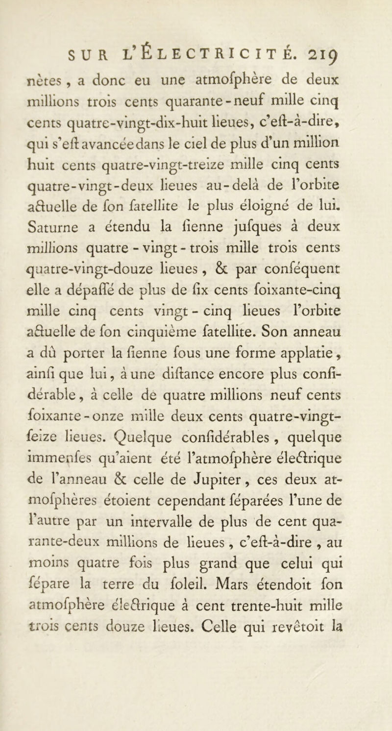 nctes, a donc eu une atmofphère de deux millions trois cents quarante-neuf mille cinq cents quatre-vingt-dix-huit lieues, c’eft-à-dire, qui s’ed: avancée dans le ciel de plus d’un million huit cents quatre-vingt-treize mille cinq cents quatre-vingt-deux lieues au-delà de l’orbite aduelle de fon fatellite le plus éloigné de lui. Saturne a étendu la lienne jufques à deux millions quatre - vingt - trois mille trois cents quatre-vingt-douze lieues, & par conféquent elle a dépafle de plus de fix cents foixante-cinq mille cinq cents vingt - cinq lieues l’orbite aâuelle de fon cinquième fatellite. Son anneau a dû porter la fienne fous une forme applatie, ainli que lui, à une diftance encore plus confi- dérable, à celle de quatre millions neuf cents foixante - onze mille deux cents quatre-vingt- feize lieues. Quelque confidérables , quelque immenfes qu’aient été l’atmofphère éleèfrique de l’anneau & celle de Jupiter, ces deux at- niofphères étoient cependant féparées l’une de l’autre par un intervalle de plus de cent qua- rante-deux millions de lieues, c’eft-à-dire , au moins quatre fois plus grand que celui qui fépare la terre du foleil. Mars étendoit fon atmofphère éleèlrique à cent trente-huit mille trois cents douze lieues. Celle qui revêtoit la