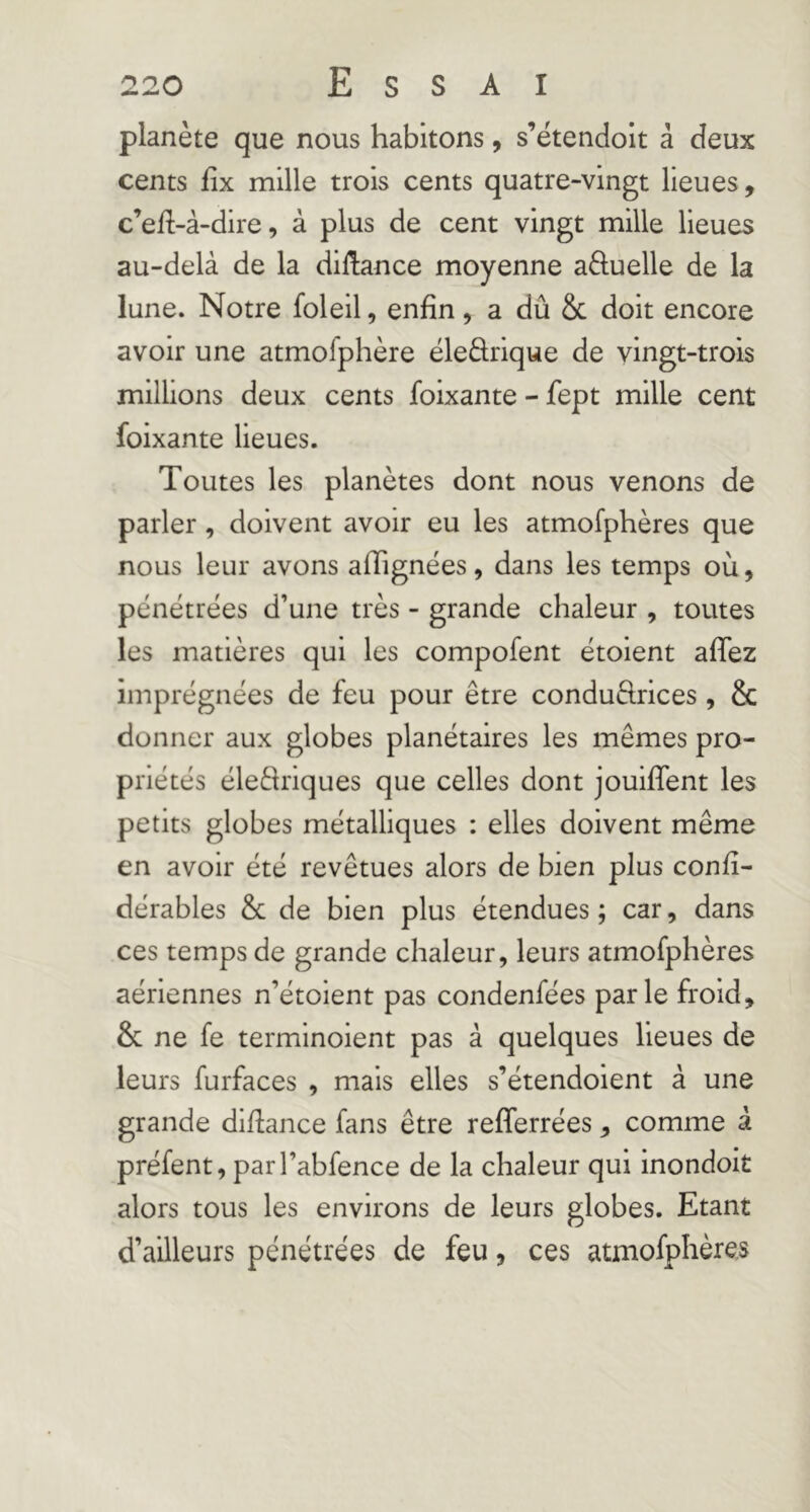 planète que nous habitons, s’étendolt à deux cents fix mille trois cents quatre-vingt lieues, c’efl-à-dire, à plus de cent vingt mille lieues au-delà de la dillance moyenne a6luelle de la lune. Notre foleil, enfin, a dû Sc doit encore avoir une atmofphère éledrique de vingt-trois millions deux cents foixante - fept mille cent foixante lieues. Toutes les planètes dont nous venons de parler, doivent avoir eu les atmofphères que nous leur avons afiignées, dans les temps où, pénétrées d’une très - grande chaleur , toutes les matières qui les compofent étoient affez imprégnées de feu pour être condudrices, & donner aux globes planétaires les mêmes pro- priétés éledriques que celles dont jouifîent les petits globes métalliques : elles doivent même en avoir été revêtues alors de bien plus confi- dérables & de bien plus étendues ; car, dans ces temps de grande chaleur, leurs atmofphères aériennes n’étoient pas condenfées parle froid, & ne fe terminoient pas à quelques lieues de leurs furfaces , mais elles s’étendoient à une grande difiance fans être refferrées, comme à préfent, parl’abfence de la chaleur qui inondoit alors tous les environs de leurs globes. Etant d’ailleurs pénétrées de feu, ces atmofphères