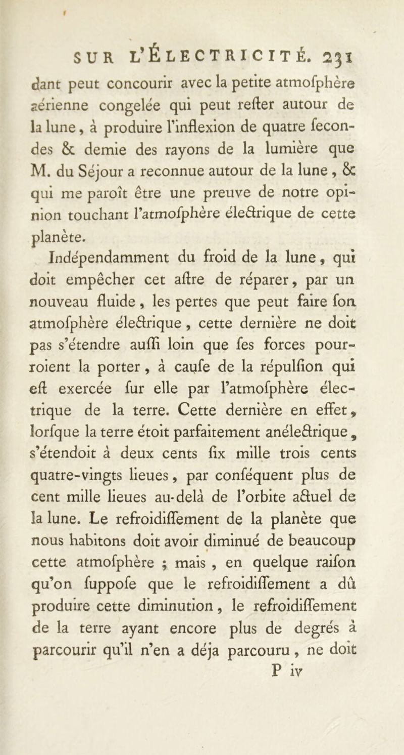 dant peut concourir avec la petite atmofphère aérienne congelée qui peut refter autour de la lune, à produire l’inflexion de quatre fécon- dés & demie des rayons de la lumière que M. du Séjour a reconnue autour de la lune , & qui me paroît être une preuve de notre opi- nion touchant l’atmofphère éledrique de cette Indépendamment du froid de la lune 9 qui doit empêcher cet aftre de réparer, par un nouveau fluide, les pertes que peut faire fon atmofphère éleflrique , cette dernière ne doit pas s’étendre aufli loin que fes forces pour- roient la porter, à caufe de la répulfion qui eft exercée fur elle par l’atmofphère élec- trique de la terre. Cette dernière en effet, lorfque la terre étolt parfaitement anéleârlque , s’étendoit â deux cents fix mille trois cents quatre-vingts lieues, par conféquent plus de cent mille lieues au-delà de l’orbite aftuel de la lune. Le refroidlffement de la planète que nous habitons doit avoir diminué de beaucoup cette atmofphère ; mais , en quelque ralfon qu’on fuppofe que le refroidlffement a dû produire cette diminution, le refroidlffement de la terre ayant encore plus de degrés à parcourir qu’il n’en a déjà parcouru, ne doit P iv