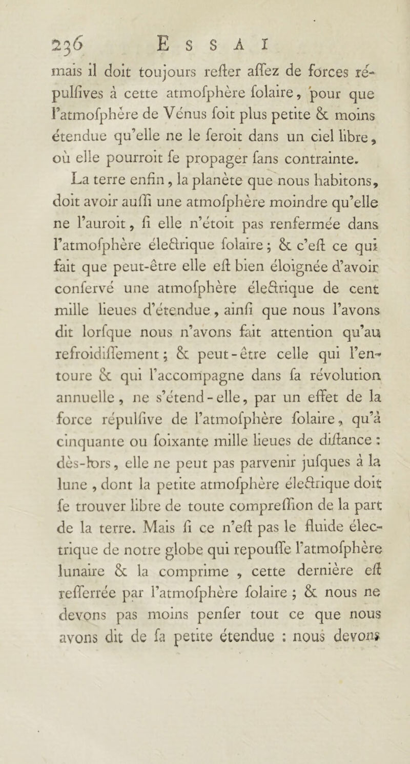 mais il doit toujours refier affez de forces re- pulfîves à cette atmofphère folaire, pour que ratmofphére de Vénus folt plus petite & moins étendue qu’elle ne le feroit dans un ciel libre, où elle pourroit fe propager fans contrainte. La terre enfin, la planète que nous habitons, doit avoir aufïi une atmofphère moindre qu’elle ne l’auroit, fi elle n’étoit pas renfermée dans i’atmofphère éleélrique folaire ; & c’eft ce qui fait que peut-être elle efl bien éloignée d’avoir confervé une atmofphère éleélrique de cent mille lieues d’étendue, ainfi que nous l’avons dit lorfque nous n’avons fait attention qu’au refroidifTement ; & peut-être celle qui l’en-^ toure & qui l’accompagne dans fa révolution annuelle , ne s’étend - elle, par un effet de la force répulfive de l’atmofphère folaire, qu’à cinquante ou foixante mille lieues de diilance : dès-k)rs, elle ne peut pas parvenir jufques à la lune , dont la petite atmofphère éle&ique doit fe trouver libre de toute comprefîion de la part de la terre. Mais fi ce n’eft pas le fluide élec- trique de notre globe qui repouffe l’atmofphère lunaire & la comprime , cette dernière efl refferrée par l’atmofphère folaire ; & nous ne devons pas moins penfer tout ce que nous avons dit de fa petite étendue ; nous devons