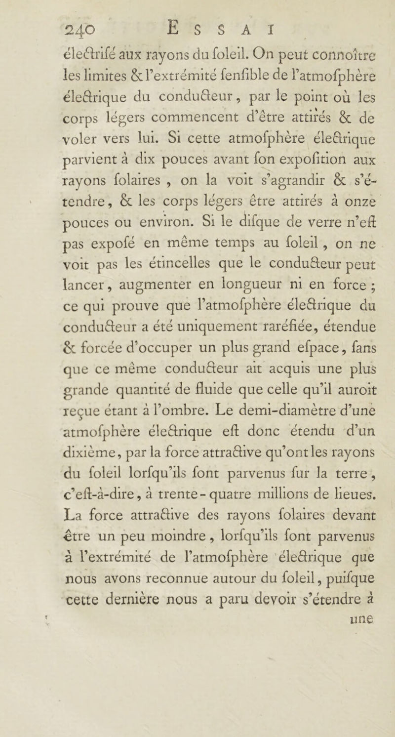 éle6lrifé aux rayons du foleil. On peut connoîtrc les limites & l’extrémité fenfible de ratmofphère éleftrique du condudeur, par le point où les corps légers commencent d’être attirés & de voler vers lui. Si cette atmofphère éleêlrique parvient à dix pouces avant fon expofition aux rayons folaires , on la voit s’agrandir & s’é- tendre , & les corps légers être attirés à onze pouces ou environ. Si le difque de verre n’efl pas expofé en même temps au foleil, on ne voit pas les étincelles que le conduâeur peut lancer, augmenter en longueur ni en force ; ce qui prouve que l’atmofphère éleârique du conduêleur a été uniquement raréfiée, étendue & forcée d’occuper un plus grand efpace, fans que ce même conduêleur ait acquis une plus grande quantité de fluide que celle qu’il auroit reçue étant à l’ombre. Le demi-diamètre d’une atmofphère éleêlrique eft donc étendu d’un dixième, par la force attraêflve qu’ont les rayons du foleil lorfqu’ils font parvenus fur la terre, c’efl-à-dire, à trente-quatre millions de lieues. La force attraêlive des rayons folaires devant -être un peu moindre, lorfqu’ils font parvenus à l’extrémité de l’atmofphère 'éleflrique que nous avons reconnue autour du foleil, puifque cette dernière nous a paru devoir s’étendre à une