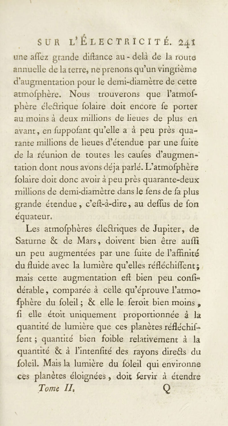 une affez grande diftance au - delà de la route annuelle de la terre, ne prenons qu’un vingtième d’augmentation pour le demi-diamètre de cette atmofphère. Nous trouverons que l’atmof^ phère éledrique folaire doit encore fe porter au moins à deux millions de lieues de plus en avant, en fuppofant qu’elle a à peu près qua- rante millions de lieues d’étendue par une fuite de la réunion de toutes les caufes d’augmen- tation dont nous avons déjà parlé. L’atmofphère folaire doit donc avoir à peu près quarante-deux millions de demi-diamètre dans le fens de fa plus grande étendue, c’eft-à-dire, au deffus de fon équateur. Les atmofpbères éledriques de Jupiter, de Saturne & de Mars, doivent bien être auffi un peu augmentées par une fuite de l’affinité du fluide avec la lumière qu’elles réfléchiflent; mais cette augmentation efl bien peu confî-* dérable, comparée à celle qu’éprouve l’atmo- fphère du foleil ; & elle le feroit bien moins , fl elle étoit uniquement proportionnée à la quantité de lumière que ces planètes réfléchif- fent ; quantité bien foible relativement à la quantité & à l’intenfité des rayons direâs du foleil. Mais la lumière du foleil qui environne ces planètes éloignées, doit fervir à étendre Tome IL Q