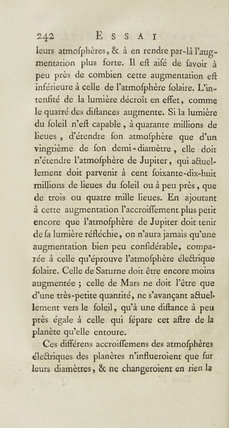 -là Faug- mentation plus forte. Il efl: aifë de lavoir à peu près de combien cette augmentation eft inferieure à celle de Fatmofphère folaire. L’in- tenlité de la lumière décroît en effet, comme le quarré des diflances augmente. Si la lumière du foleil n’eft capable, à quarante millions de lieues , d’étendre fon atmofphère que d’un vingtième de fon demi - diamètre , elle doit n’étendre Fatmofphère de Jupiter, qui aèluel- lement doit parvenir à cent foixante-dix-huit millions de lieues du foleil ou à peu près, que de trois ou quatre mille lieues. En ajoutant à cette augmentation Faccroiffement plus petit encore que Fatmofphère de Jupiter doit tenir de fa lumière réfléchie, on n’aura jamais qu’une augmentation bien peu confidérable, compa- rée à celle qu’éprouve Fatmofphère éledrique folaire. Celle de Saturne doit être encore moins augmentée ; celle de Mars ne doit l’être que d’une très-petite quantité, ne s’avançant aêfueh lement vers le foleil, qu’à une diflance à peu près égale à celle qui fépare cet aflre de la planète qu’elle entoure. Ces différens accroiffemens des atmofphères ëleftriques des planètes n’influeroient que fur leurs diamètres, & ne changeroient en rien la leurs atmofphères, & à en rendre par