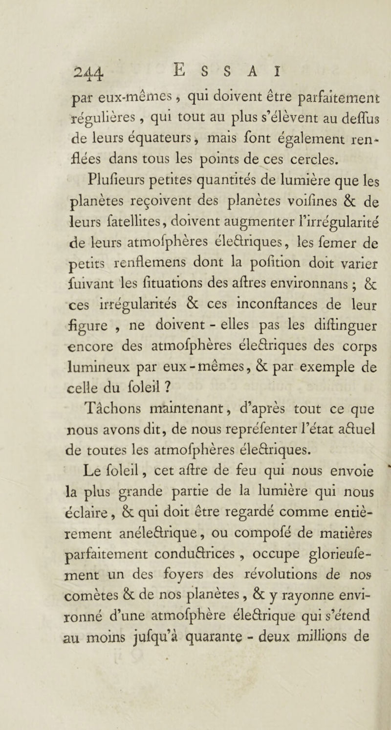 par eux-mêmes, qui doivent être parfaitement régulières, qui tout au plus s’élèvent au deflus de leurs équateurs, mais font également ren- flées dans tous les points de ces cercles. Plufieurs petites quantités de lumière que les planètes reçoivent des planètes voifines & de leurs fatellites, doivent augmenter l’irrégularité de leurs atmofphères éledriques, les femer de petits renflemens dont la poiition doit varier fuivant les fituatlons des aftres environnans ; & ces irrégularités & ces inconflances de leur figure , ne doivent - elles pas les diflinguer encore des atmofphères éleflriques des corps lumineux par eux-mêmes, & par exemple de celle du foleil ? Tâchons maintenant, d’après tout ce que nous avons dit, de nous repréfenter l’état afluel de toutes les atmofphères éle&iques. Le foleil, cet aflre de feu qui nous envole la plus grande partie de la lumière qui nous éclaire, & qui doit être regardé comme entiè- rement anéleflrlque, ou compofé de matières parfaitement conduftrlces , occupe glorieufe- ment un des foyers des révolutions de nos comètes & de nos planètes, & y rayonne envi- ronné d’une atmofphère éleârique qui s’étend au moins jufqu’à quarante - deux millions de