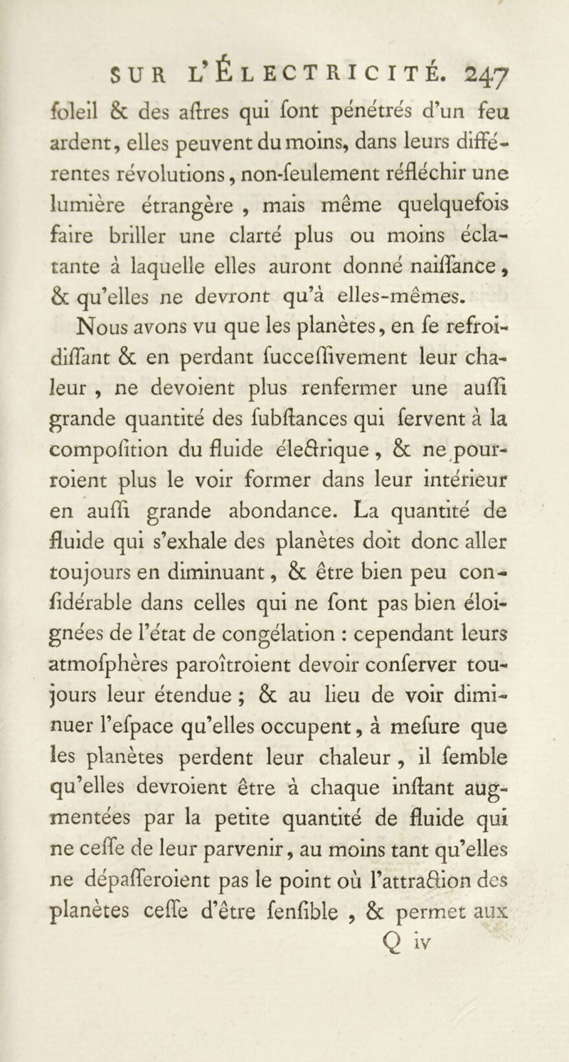 foleil & des aftres qui font pénétrés d’un feu ardent, elles peuvent du moins, dans leurs diffé- rentes révolutions, non-feulement réfléchir une lumière étrangère , mais même quelquefois faire briller une clarté plus ou moins écla- tante à laquelle elles auront donné naiflance, & qu’elles ne devront qu’à elles-mêmes. Nous avons vu que les planètes, en fe refroi- diflant & en perdant fucceffivement leur cha- leur , ne dévoient plus renfermer une auffi grande quantité des fubflances qui fervent à la compolition du fluide éleêfrique , & ne pour- roient plus le voir former dans leur intérieur en aufli grande abondance. La quantité de fluide qui s’exhale des planètes doit donc aller toujours en diminuant, & être bien peu con- fldérable dans celles qui ne font pas bien éloi- gnées de l’état de congélation : cependant leurs atmofphères paroîtroient devoir conferver tou- jours leur étendue ; & au lieu de voir dimi- nuer l’efpace qu’elles occupent, à mefure que les planètes perdent leur chaleur , il femble qu’elles devroient être à chaque inftant aug- mentées par la petite quantité de fluide qui ne ceffe de leur parvenir, au moins tant qu’elles ne dépafleroient pas le point où l’attradion des planètes cefle d’être fenfible , & permet aux Q iv