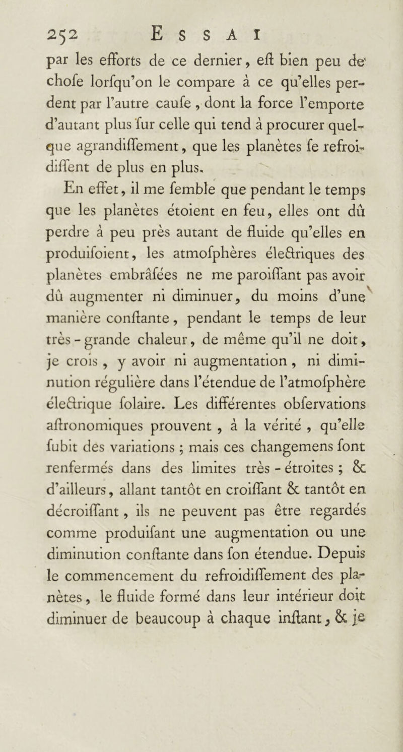 par les efforts de ce dernier, eff bien peu de' chofe lorfqu’on le compare à ce qu’elles per- dent par l’autre caufe , dont la force l’emporte d’autant plus fur celle qui tend à procurer quel- que agrandiffement, que les planètes fe refroi- dirent de plus en plus. En effet, il me femble que pendant le temps que les planètes ëtoient en feu, elles ont dû perdre à peu près autant de fluide qu’elles en produifoient, les atmofphères ëleèlriques des planètes embrâfëes ne me paroiffant pas avoir dû augmenter ni diminuer, du moins d’une' manière confiante, pendant le temps de leur très - grande chaleur, de même qu’il ne doit, je crois, y avoir ni augmentation , ni dimi- nution régulière dans l’ëtendue de l’atmofphère ëleftrique folaire. Les différentes obfervations agronomiques prouvent , à la vérité , qu’elle fubit des variations ; mais ces changemens font renfermés dans des limites très - étroites ; & d’ailleurs, allant tantôt en croiffant & tantôt en décroiffant, ils ne peuvent pas être regardés comme produifant une augmentation ou une diminution confiante dans fon étendue. Depuis le commencement du refroidiffement des pla- nètes , le fluide formé dans leur intérieur doit diminuer de beaucoup à chaque inflant ^ & je