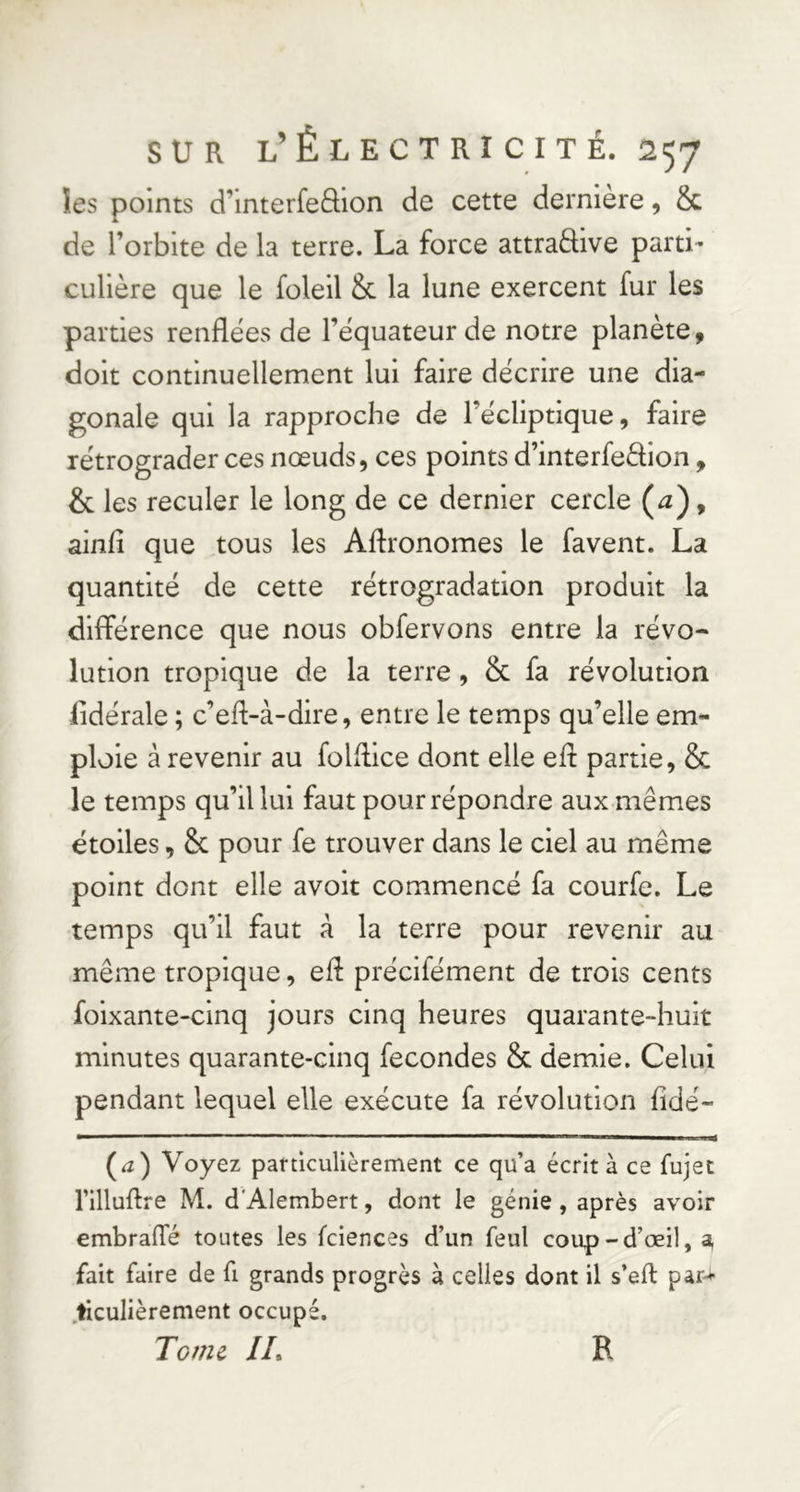 les points d’interfeôion de cette dernière, & de l’orbite de la terre. La force attraffive parti- culière que le foleil &c la lune exercent fur les parties renflées de l’équateur de notre planète, doit continuellement lui faire décrire une dia- gonale qui la rapproche de l’écliptique, faire rétrograder ces nœuds, ces points d’interfedion, & les reculer le long de ce dernier cercle (^), ainfi que tous les Agronomes le favent. La quantité de cette rétrogradation produit la différence que nous obfervons entre la révo* lution tropique de la terre, & fa révolution iidérale ; c’ed-à-dire, entre le temps qu’elle em- ploie à revenir au folflice dont elle eh: partie, & le temps qu’il lui faut pour répondre aux mêmes étoiles, & pour fe trouver dans le ciel au même point dont elle avoit commencé fa courfe. Le temps qu’il faut â la terre pour revenir au .même tropique, ef: précifément de trois cents foixante-cinq jours cinq heures quarante-huit minutes quarante-cinq fécondés & demie. Celui pendant lequel elle exécute fa révolution fidé- (^a) Voyez paniculièrement ce qu’a écrit à ce fujet rilluftre M. d'Alembert, dont le génie, après avoir embralTé toutes les fciences d’un feul coup-d’œil, ^ fait faire de fi grands progrès à celles dont il s’eft par-^ .ticulièrement occupé. Tome IL R