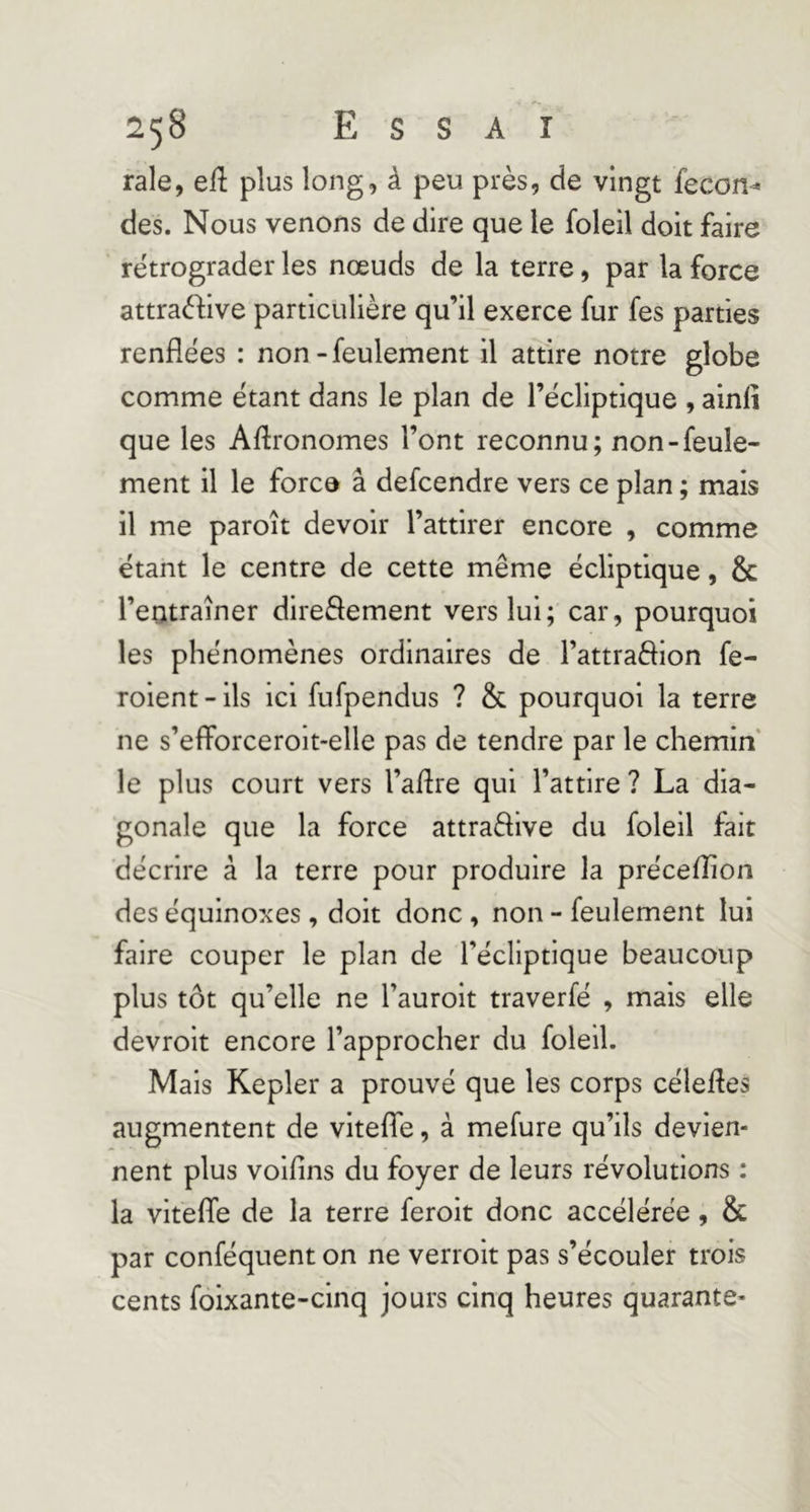 raie, eft plus long, à peu près, de vingt fecon^ des. Nous venons de dire que le foleil doit faire rétrograder les nœuds de la terre, par la force attraèfive particulière qu’il exerce fur fes parties renflées : non - feulement il attire notre globe comme étant dans le plan de l’écliptique , ainfi que les Aflronomes l’ont reconnu; non-feule- ment il le force â defcendre vers ce plan ; mais il me paroît devoir l’attirer encore , comme étant le centre de cette même écliptique, & l’entraîner direâement vers lui; car, pourquoi les phénomènes ordinaires de l’attraèHon fe- roient-ils ici fufpendus ? & pourquoi la terre ne s’eflForceroit-elle pas de tendre par le chemin le plus court vers l’aflre qui l’attire ? La dia- gonale que la force attraftive du foleil fait décrire à la terre pour produire la préceflion des équinoxes , doit donc , non - feulement lui faire couper le plan de l’écliptique beaucoup plus tôt qu’elle ne l’auroit traverfé , mais elle devroit encore l’approcher du foleil. Mais Kepler a prouvé que les corps célefles augmentent de vitefTe, à mefure qu’ils devien- nent plus voifins du foyer de leurs révolutions : la vltefle de la terre feroit donc accélérée, & par conféquent on ne verroit pas s’écouler trois cents fôixante-cinq jours cinq heures quarante-