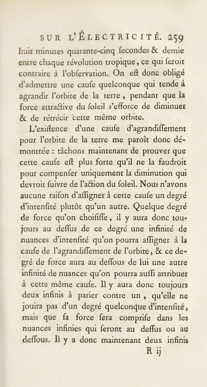 huit minutes quarante-cinq fécondés & demie entre chaque révolution tropique, ce qui fexoit contraire à robfervatlon. On eft donc obligé d’admettre une caufe quelconque qui tende à agrandir l’orbite de la terre , pendant que la force attraftive du foleil s’efforce de diminuer & de rétrécir cette même orbite. L’exi/fence d’une caufe d’agrandiffement pour l’orbite de la terre me paroît donc dé- montrée : tâchons maintenant de prouver que cette caufe eft plus forte qu’il ne la faudroit pour compenfer uniquement la diminution qui devrolt fulvre de l’aftion du foleil. Nous n’avons aucune ralfon d’affigner à cette caufe un degré d’intenfité plutôt qu’un autre. Quelque degré de force qu’on cholfiffe, il y aura donc tou- jours au deffus de ce degré une Infinité de nuances d’intenfité qu’on pourra afiigner à la caufe de ragrandiffement de l’orbite, Sc ce de- gré de force aura au deffous de lui une autre infinité de nuances qu’on pourra aufli attribuer à cette même caufe. Il y aura donc toujours deux infinis à parler contre un , qu’elle ne jouira pas d’un degré quelconque d’intenfité, mais que fa force fera comprife dans les nuances infinies qui feront au deffus ou au deffous. Il y a donc maintenant deux infinis R ij