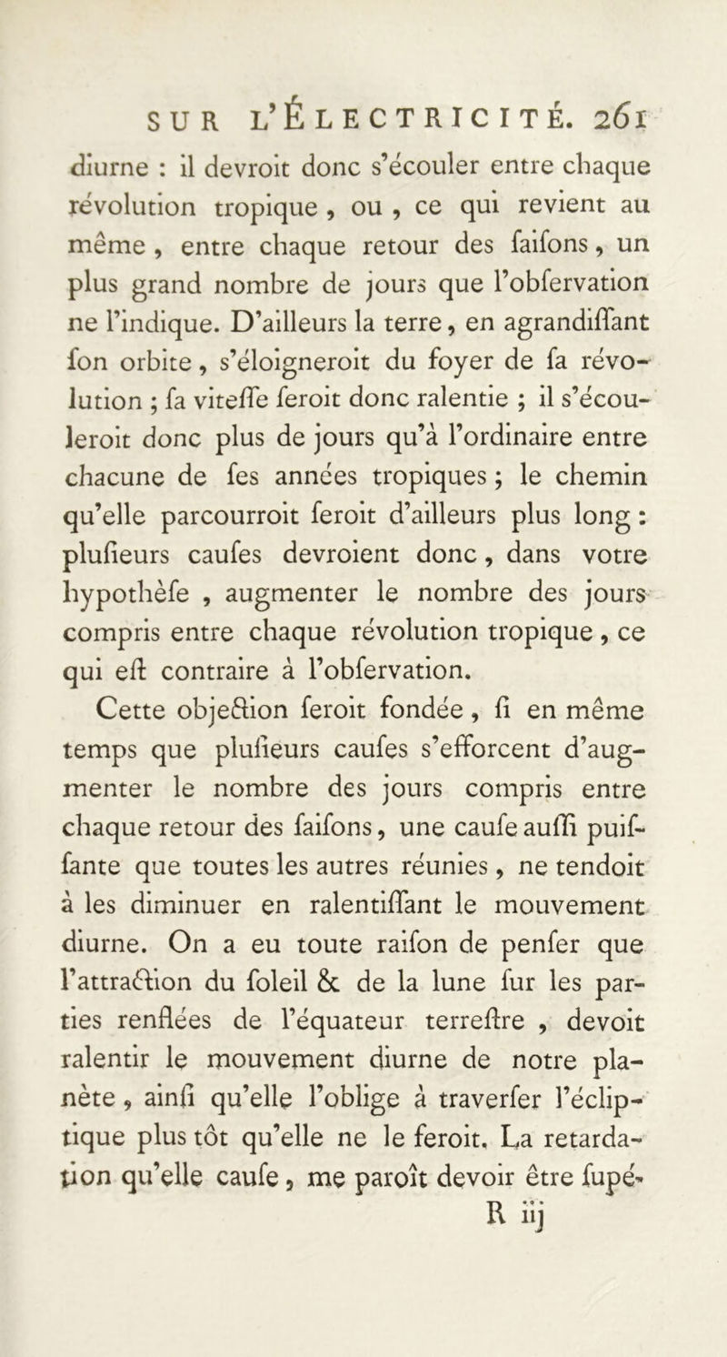 diurne : il devroit donc s’écouler entre chaque révolution tropique , ou , ce qui revient au même , entre chaque retour des faifons, un plus grand nombre de jours que robfervation ne l’indique. D’ailleurs la terre, en agrandiffant fon orbite, s’éloigneroit du foyer de fa révo- lution ; fa viteife feroit donc ralentie ; il s’écou- leroit donc plus de jours qu’à l’ordinaire entre chacune de fes années tropiques ; le chemin qu’elle parcourroit feroit d’ailleurs plus long : plufieurs caufes devroient donc, dans votre hypothèfe , augmenter le nombre des jours compris entre chaque révolution tropique , ce qui ed: contraire à l’obfervatlon. Cette objeftion feroit fondée, fi en même temps que plufieurs caufes s’efforcent d’aug- menter le nombre des jours compris entre chaque retour des faifons, une caufe aufii pulf- fante que toutes les autres réunies, ne tendoit à les diminuer en ralentififant le mouvement diurne. On a eu toute raifon de penfer que l’attraéfion du folell & de la lune fur les par- ties renflées de l’équateur terreflre , devoit ralentir le mouvement diurne de notre pla- nète , ainfî qu’elle l’oblige à traverfer l’éclip- tique plus tôt qu’elle ne le feroit. La retarda- tion qu’elle caufe, me paroît devoir être fupé^ Riij