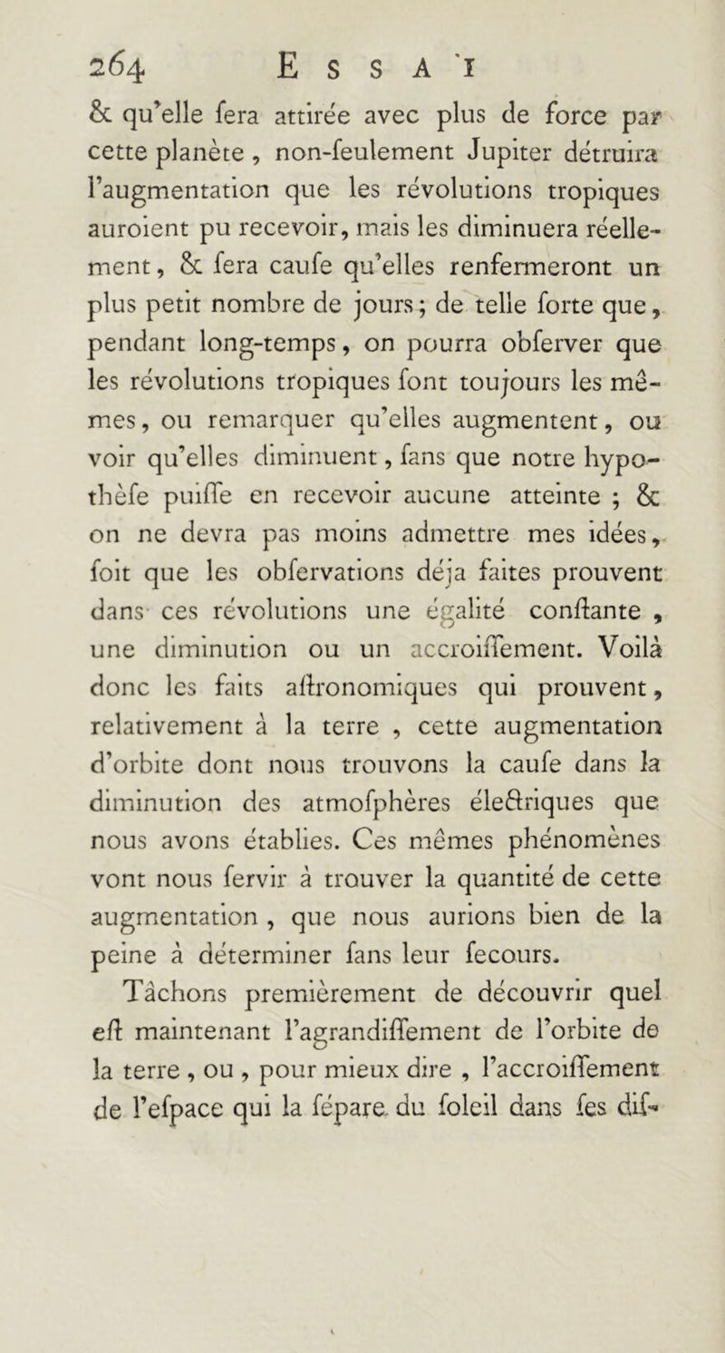 & qu’elle fera attirée avec plus de force par cette planète , non-feulement Jupiter détruira l’augmentation que les révolutions tropiques auroient pu recevoir, mais les diminuera réelle- ment , & fera caufe qu’elles renfermeront un plus petit nombre de jours ; de telle forte que, pendant long-temps, on pourra obferver que les révolutions tropiques font toujours les mê- mes , ou remarquer qu’elles augmentent, ou voir qu’elles diminuent, fans que notre hypo- thèfe puiffe en recevoir aucune atteinte ; & on ne devra pas moins admettre mes idées, foit que les obfervations déjà faites prouvent dans- ces révolutions une égalité confiante , une diminution ou un accroiiTement. Voilà donc les faits agronomiques qui prouvent, relativement à la terre , cette augmentation d’orbite dont nous trouvons la caufe dans la diminution des atmofphères éleôriques que nous avons établies. Ces mêmes phénomènes vont nous fervir à trouver la quantité de cette augmentation , que nous aurions bien de la peine à déterminer fans leur fecours. Tâchons premièrement de découvrir quel e/l maintenant l’agrandi/fement de l’orbite de la terre , ou , pour mieux dire , l’accroifTement de l’efpace qui la fépare. du foleil dans fes dif-^