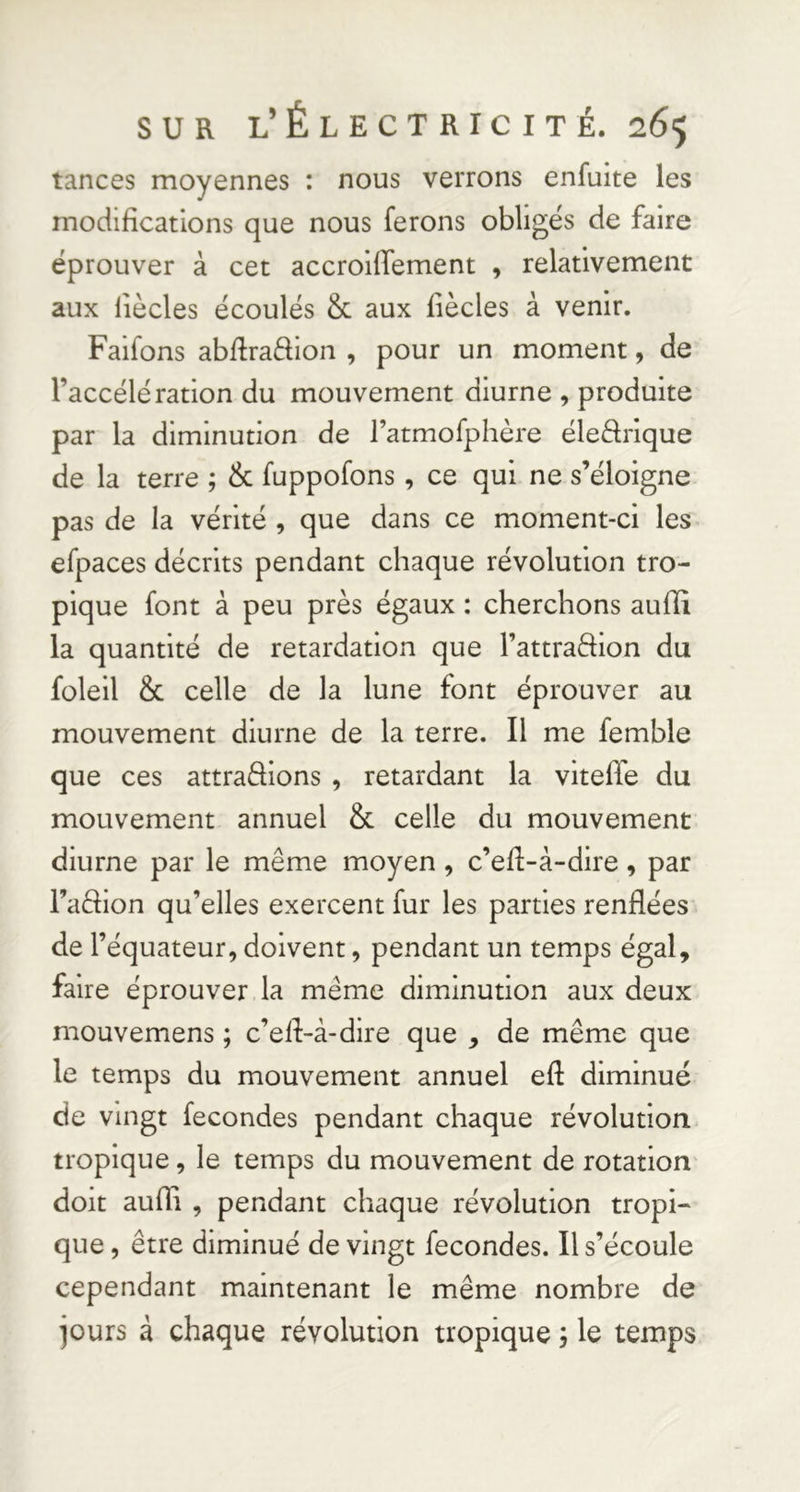 tances moyennes : nous verrons enfuite les modifications que nous ferons obligés de faire éprouver à cet accrolffement , relativement aux liècles écoulés & aux fiècles à venir. Faifons abffraâion , pour un moment, de l’accélération du mouvement diurne , produite par la diminution de ratmofphère éleârique de la terre ; & fuppofons, ce qui ne s’éloigne pas de la vérité , que dans ce moment-ci les efpaces décrits pendant chaque révolution tro- pique font à peu près égaux : cherchons aufîi la quantité de retardation que l’attraftion du foleil & celle de la lune font éprouver au mouvement diurne de la terre. Il me femble que ces attrapions , retardant la viteffe du mouvement annuel & celle du mouvement diurne par le même moyen, c’efl-à-dire, par FaPion qu’elles exercent fur les parties renflées de l’équateur, doivent, pendant un temps égal, faire éprouver la même diminution aux deux mouvemens ; c’elf-à-dire que , de même que le temps du mouvement annuel eft diminué de vingt fécondés pendant chaque révolution tropique, le temps du mouvement de rotation' doit aufîi , pendant chaque révolution tropi- que , être diminué de vingt fécondés. Il s’écoule cependant maintenant le même nombre de jours à chaque révolution tropique j le temps