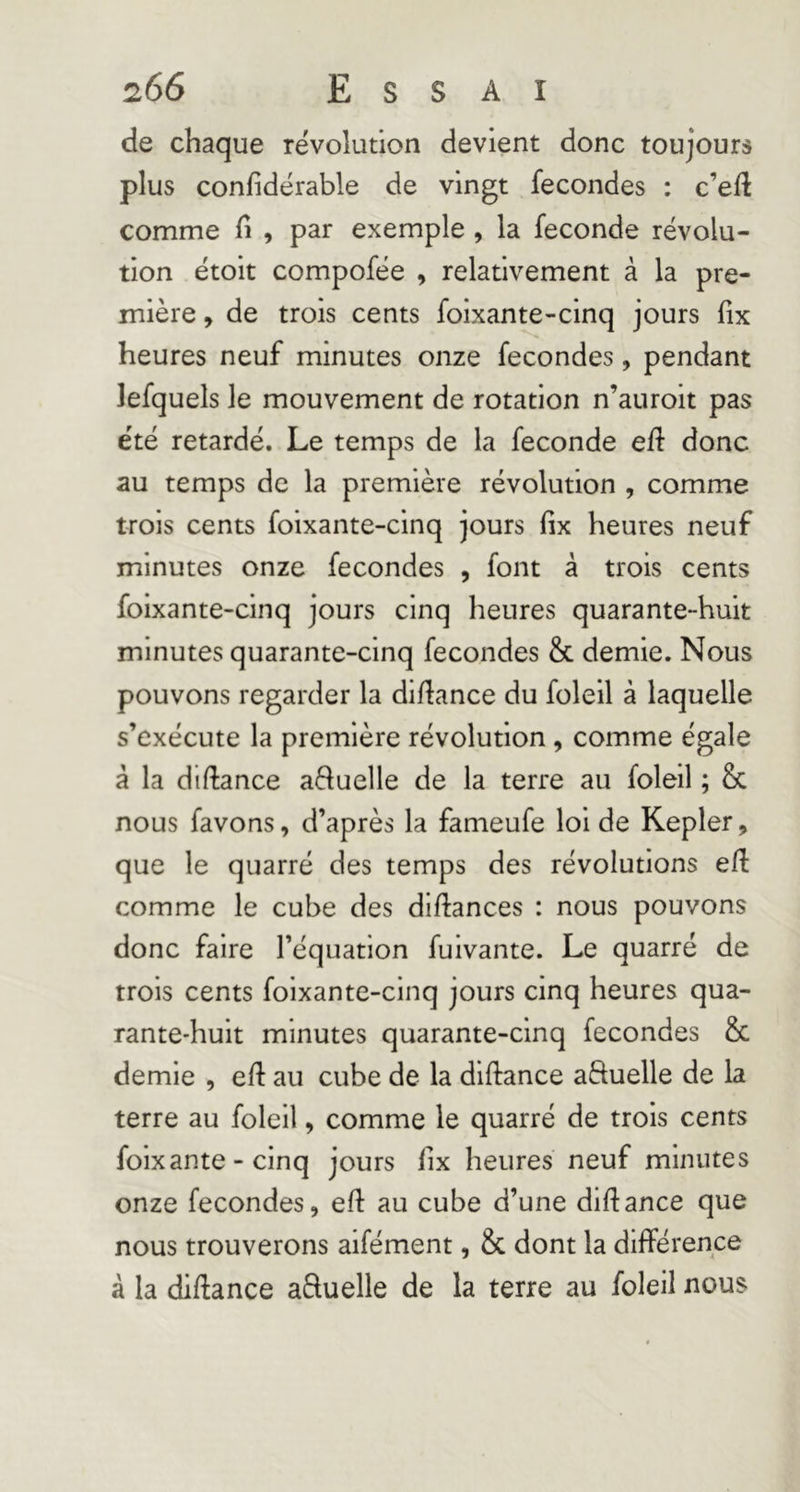 de chaque révolution devient donc toujours plus confidérable de vingt fécondés : c’eft comme h , par exemple , la fécondé révolu- tion étoit compofée , relativement à la pre- mière , de trois cents foixante-cinq jours fix heures neuf minutes onze fécondés, pendant lefquels le mouvement de rotation n’auroit pas été retardé. Le temps de la fécondé eïi donc au temps de la première révolution , comme trois cents foixante-cinq jours fix heures neuf minutes onze fécondés , font à trois cents foixante-cinq jours cinq heures quarante-huit minutes quarante-cinq fécondés & demie. Nous pouvons regarder la difiance du foleil à laquelle s’exécute la première révolution , comme égale à la diftance aèluelle de la terre au foleil ; & nous favons, d’après la fameufe loi de Kepler, que le quarré des temps des révolutions efi comme le cube des difiances : nous pouvons donc faire l’équation fuivante. Le quarré de trois cents foixante-cinq jours cinq heures qua- rante-huit minutes quarante-cinq fécondés & demie , efi: au cube de la diftance aftuelle de la terre au foleil, comme le quarré de trois cents foixante-cinq jours fix heures neuf minutes onze fécondés, efi au cube d’une difiance que nous trouverons aifément, & dont la différence à la dlftance aSuelle de la terre au foleil nous