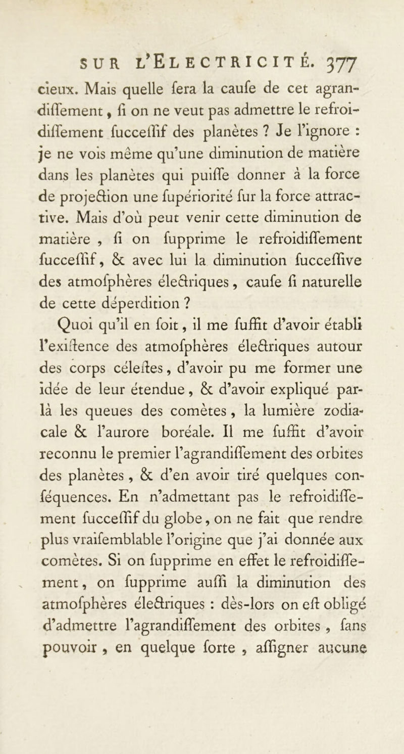 deux. Mais quelle fera la caufe de cet agran- diflement, li on ne veut pas admettre le refroi- diffement fucceiîif des planètes ? Je l’ignore : je ne vois même qu’une diminution de matière dans les planètes qui puiffe donner à la force de projeftion une fupêriorité fur la force attrac- tive. Mais d’où peut venir cette diminution de matière , fi on fupprime le refroidiffement fuccefïif, &amp; avec lui la diminution fuccefïive des atmofphères ëleSrlques, caufe li naturelle de cette déperdition ? Quoi qu’il en foit, il me fuffit d’avoir établi l’exidence des atmofphères éleèlriques autour des corps céledes, d’avoir pu me former une idée de leur étendue, &amp; d’avoir expliqué par- la les queues des comètes, la lumière zodia- cale &amp; l’aurore boréale. Il me fuffit d’avoir reconnu le premier l’agrandiffement des orbites des planètes , &amp; d’en avoir tiré quelques con- féquences. En n’admettant pas le refroidiffe- ment fucceffif du globe, on ne fait que rendre plus vralfemblable l’origine que j’ai donnée aux comètes. Si on fupprime en effet le refroidiffe- ment, on fupprime auffi la diminution des atmofphères éleâriques : dès-lors on ed obligé d’admettre l’agrandiffement des orbites , fans pouvoir , en quelque forte , affigner aucune