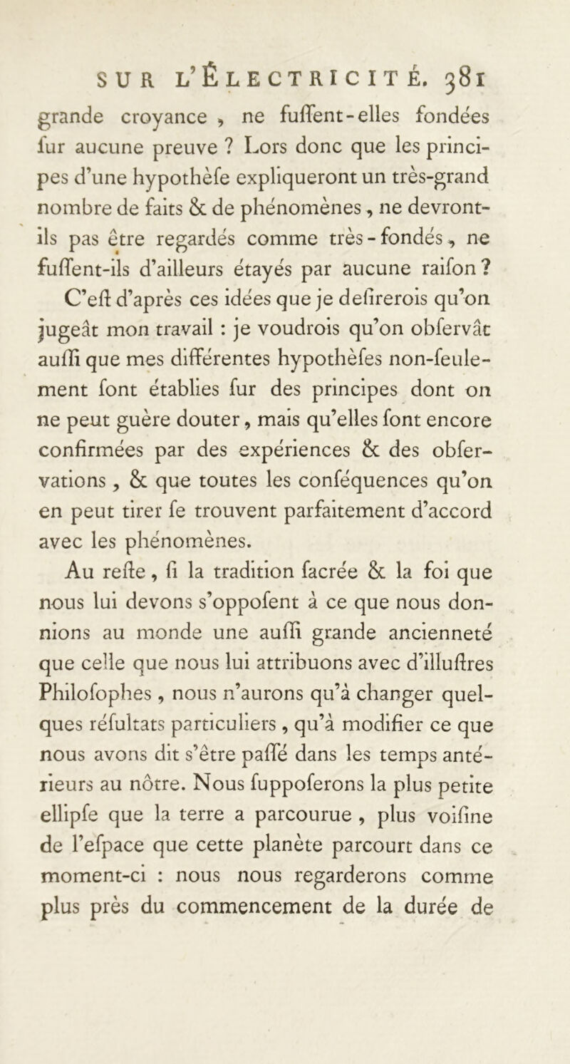 grande croyance , ne fuffent-elles fondées fur aucune preuve ? Lors donc que les princi- pes d’une hypothèfe expliqueront un très-grand nombre de faits &amp; de phénomènes, ne devront- ils pas être regardés comme très-fondés, ne fuffent-ils d’ailleurs étayés par aucune raifon? C’eft d’après ces idées que je defirerois qu’on jugeât mon travail : je voudrois qu’on obfervâc aulîi que mes différentes hypothèfes non-feule- ment font établies fur des principes dont on ne peut guère douter, mais qu’elles font encore confirmées par des expériences &amp; des obfer- vatlons, &amp; que toutes les conféquences qu’on en peut tirer fe trouvent parfaitement d’accord avec les phénomènes. Au refte, fi la tradition facrée Sc la fol que nous lui devons s’oppofent à ce que nous don- nions au monde une aufïi grande ancienneté que celle que nous lui attribuons avec d’illufires Philofophes, nous n’aurons qu’à changer quel- ques réfultats particuliers, qu’à modifier ce que nous avons dit s’être pafTé dans les temps anté- rieurs au nôtre. Nous fuppoferons la plus petite ellipfe que la terre a parcourue , plus voifine de l’efpace que cette planète parcourt dans ce moment-ci : nous nous regarderons comme plus près du commencement de la durée de