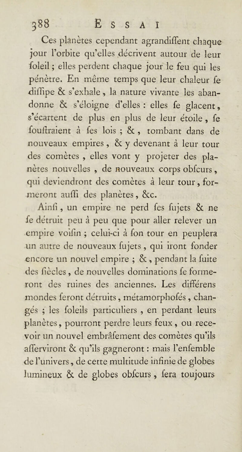 Ces planètes cependant agrandiffent chaque jour l’orbite qu’elles décrivent autour de leur foleil ; elles perdent chaque jour le feu qui les pénètre. En même temps que leur chaleur fe diffipe &amp; s’exhale, la nature vivante les aban- donne &amp; s’éloigne d’elles: elles fe glacent, s’écartent de plus en plus de leur étoile, fe fouiraient à fes lois ; &amp; , tombant dans de nouveaux empires, &amp; y devenant à leur tour des comètes , elles vont y projeter des pla- nètes nouvelles , de nouveaux corps obfcurs, qui deviendront des comètes à leur tour, for- meront auffi des planètes, &amp;c. Ainfi , un empire ne perd fes fujets &amp; ne fe détruit peu à peu que pour aller relever un empire voifin ; celui-ci à fon tour en peuplera un autre de nouveaux fujets, qui iront fonder encore un nouvel empire ; &amp; , pendant la fuite des fiècles, de nouvelles dominations fe forme- ront des ruines des anciennes. Les dilférens mondes feront détruits, rnétamorphofés, chan- gés ; les foleils particuliers , en perdant leurs planètes, pourront perdre leurs feux , ou rece- voir un nouvel embrâfement des comètes qu’ils afferviront &amp; qu’ils gagneront : mais l’enfemble de l’univers, de cette multitude infinie de globes lumineux &amp;. de globes obfcurs, fera toujours