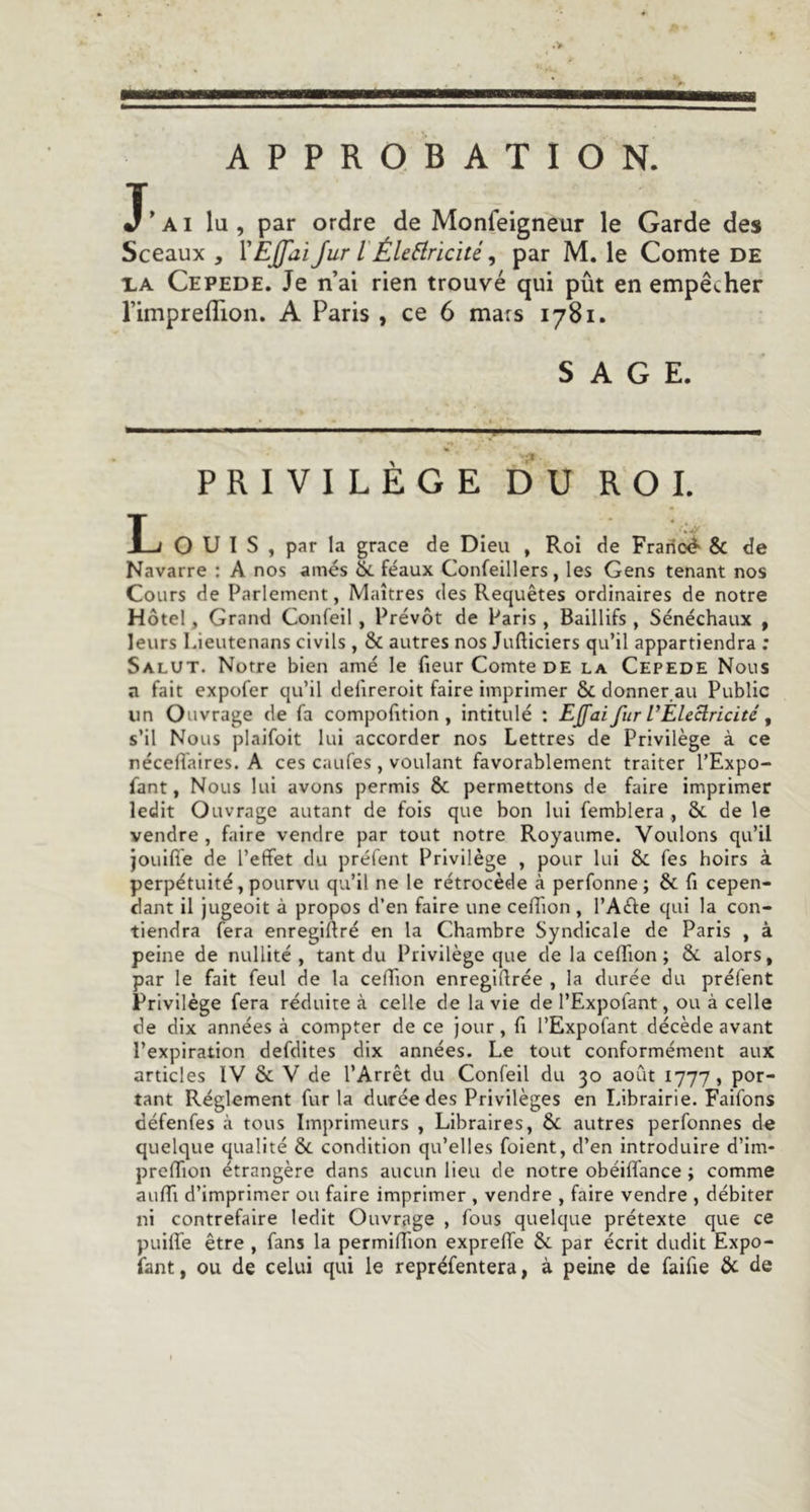 APPROBATION. J’ai lu , par ordre de Monfeigneur le Garde des Sceaux , Jur l'ÉU^iricité, par M. le Comte de i,A Cepede. Je n’ai rien trouvé qui pût en empêcher l’imprelTion. A Paris , ce 6 mars 1781. SAGE. PRIVILÈGE DU ROI. ouïs, par la grâce de Dieu , Roi de Frarioé' &amp; de Navarre : A nos amés &amp;. féaux Confeillers, les Gens tenant nos Cours de Parlement, Maîtres des Requêtes ordinaires de notre Hôtel, Grand Confeil, Prévôt de Paris, Baillifs , Sénéchaux , leurs lûeutenans civils , &amp; autres nos Jufticiers qu’il appartiendra ; Salut. Notre bien amé le fieur Comte DE la Cepede Nous a fait expofer qu’il defireroit faire imprimer &amp; donner ait Public un Ouvrage de fa compofition , intitulé ; EJfaifur l’Eleclricité, s’il Nous plaifoit lui accorder nos Lettres de Privilège à ce néceffaires. A ces caufes , voulant favorablement traiter l’Expo- fant, Nous lui avons permis &amp; permettons de faire imprimer ledit Ouvrage autant de fois que bon lui femblera , &amp; de le vendre , faire vendre par tout notre Royaume. Voulons qu’il jouiffe de l’effet du préfent Privilège , pour lui &amp; Tes hoirs à perpétuité, pourvu qu’il ne le rétrocède à perfonne; &amp; fi cepen- dant il jugeoit à propos d’en faire une ceffion , l’Aéle qui la con- tiendra fera enregiffré en la Chambre Syndicale de Paris , à peine de nullité , tant du Privilège que de la ceffion ; &amp; alors, par le fait feul de la ceffion enregiffrée , la durée du préfent Privilège fera réduite à celle de la vie de l’Expofant, ou à celle de dix années à compter de ce jour, fi l’Expofant décède avant l’expiration defdites dix années. Le tout conformément aux articles IV &amp; V de l’Arrêt du Confeil du 30 août 1777, por- tant Réglement fur la durée des Privilèges en Librairie. Faifons défenfes à tous Imprimeurs , Libraires, &amp; autres perfonnes de quelque qualité 6c condition qu’elles foient, d’en introduire d’im- preffion étrangère dans aucun lieu de notre obéiffance ; comme auffi d’imprimer ou faire imprimer , vendre , faire vendre , débiter ni contrefaire ledit Ouvrage , fous quelque prétexte que ce puiffe être , fans la permiffîon expreffe 6c par écrit dudit Expo- sant, ou de celui qui le repréfentera, à peine de faifie &amp; de