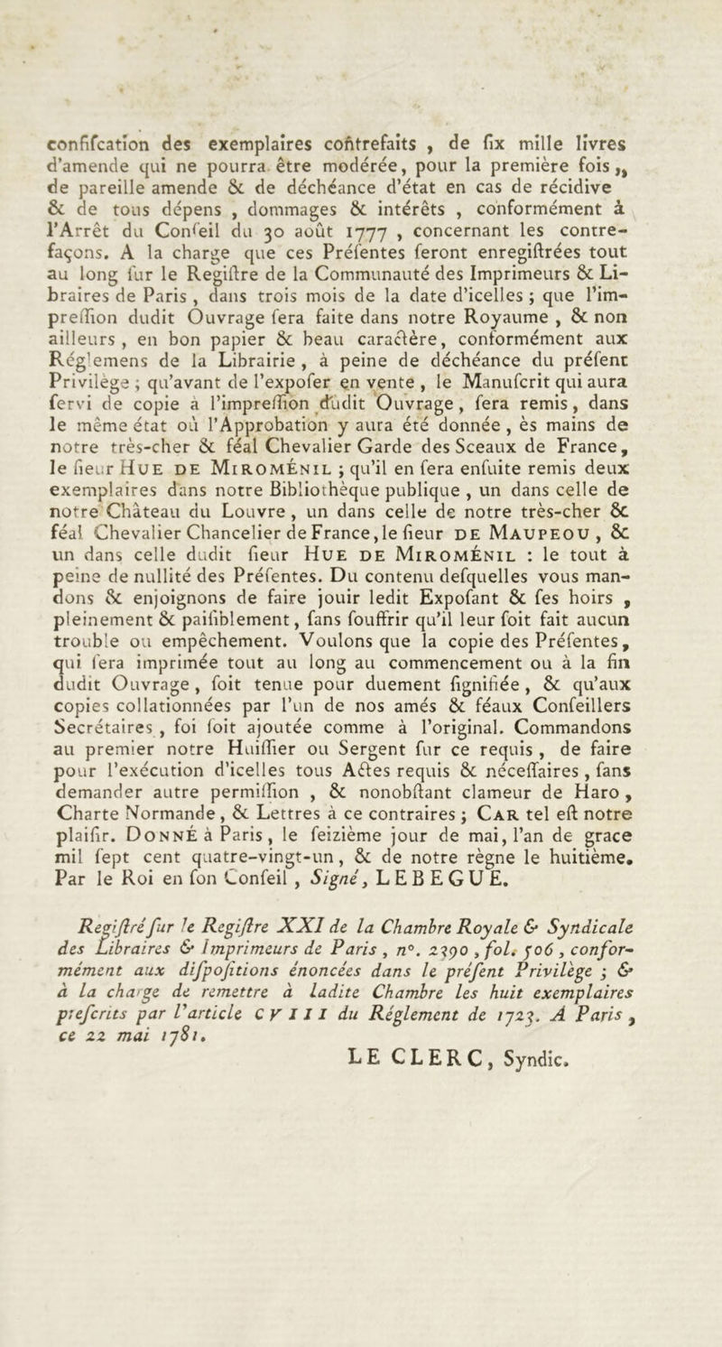 confifcation des exemplaires cofitrefaits , de fix mille livres d’amende qui ne pourra être modérée, pour la première fois,, de pareille amende &amp; de déchéance d’état en cas de récidive &amp; de tous dépens , dommages &amp; intérêts , conformément à l’Arrêt du Conseil du 30 août 1777 , concernant les contre- façons. A la charge que ces Préfentes feront enregiftrées tout au long fur le Regiftre de la Communauté des Imprimeurs &amp; Li- braires de Paris , dans trois mois de la date d’icelles ; que l’im- preflaon dudit Ouvrage fera faite dans notre Royaume , &amp; non ailleurs, en bon papier &amp; beau caractère, conformément aux Rég^emens de la Librairie , à peine de déchéance du préfenc Privilège ; qu’avant de l’expofer en vente , le Manufcrit qui aura fervi de copie a l’imprelîion dudit Ouvrage, fera remis, dans le même état où l’Approbation y aura été donnée, ès mains de notre très-cher &amp; féal Chevalier Garde des Sceaux de France, le fieur Hue de MiromÉnil ; qu’il en fera enfuite remis deux exemplaires dans notre Bibliothèque publique , un dans celle de notre Château du Louvre, un dans celle de notre très-cher 6c féal Chevalier Chancelier de France,le fieur de Maupeou , 6c un dans celle dudit fieur Hue de MiromÉnil : le tout à peine de nullité des Préfentes. Du contenu defquelles vous man- dons &amp; enjoignons de faire jouir ledit Expofant &amp; fes hoirs , pleinement &amp; paifiblement, fans fouffrir qu’il leurfoit fait aucun trouble ou empêchement. Voulons que la copie des Préfentes, qui fera imprimée tout au long au commencement ou à la fin dudit Ouvrage , foit tenue pour duement fignifiée , &amp; qu’aux copies collationnées par l’un de nos amés &amp; féaux Confeillers Secrétaires , foi foit ajoutée comme à l’original. Commandons au premier notre Huiffier ou Sergent fur ce requis , de faire pour l’exécution d’icelles tous Aètes requis &amp; néceffaires , fans demander autre permilfion , &amp; nonobfiant clameur de Haro , Charte Normande, &amp; Lettres à ce contraires ; Car tel eft notre plaifir. Donné à Paris, le feizième jour de mai, l’an de grâce mil fept cent quatre-vingt-un, &amp; de notre règne le huitième. Par le Roi en fon Confeil , Signé, L E B E G U E. Regiflréfur Je Rcgiflre XXI de la Chambre Royale &amp; Syndicale des Libraires &amp; imprimeurs de Paris , n°. , foli ^06 , confor- mément aux difpofitions énoncées dans le préfent Privilège ; &amp; à la charge de remettre à ladite Chambre les huit exemplaires prefcnts par V article CV J 11 du Réglement de ij2L A Paris , ce zz mai r]8i, LE CLERC, Syndic,