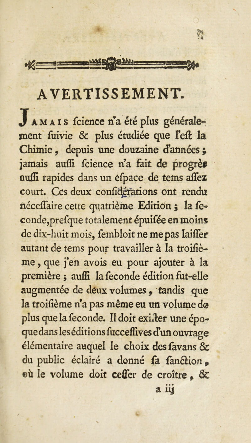 AVERTISSEMENT. «• Jamais fcience n’a été plus générale- ment fuivie & plus étudiée que l’eft la Chimie, depuis une douzaine d’années ; jamais auffi fcience n’a fait de progrès suffi rapides dans un éfpace de tems affez court. Ces deux confidjrations ont rendu néceflaire cette quatrième Edition ; la fé- condé,prefque totalement épuifée en moins de dix-huit mois, fembloit ne me pas Iaiffer autant de tems pour travailler à la troisiè- me , que j’en avois eu pour ajouter à la première ; auffi la fécondé édition fut-elle augmentée de deux volumes , tandis que la troifième na pas même eu un volume de plus que la fécondé. Il doit exiger une épo- que dans les éditions fucceffives d’un ouvrage élémentaire auquel le choix des fàvans & du public éclairé a donné fà fanâion, ®ù le volume doit ceûer de croître, & • • • a nj