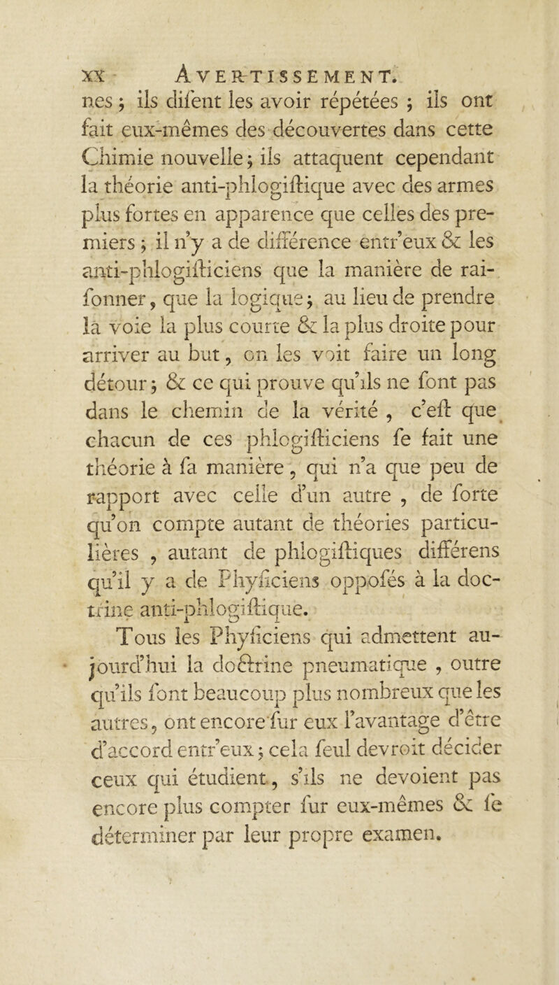 nés ; iis difent les avoir répétées ; ils ont fait eux-mêmes des découvertes dans cette Chimie nouvelle ; ils attaquent cependant la théorie anti-phlogiftique avec des armes plus fortes en apparence que celles des pre- miers ; il n’y a de différence entr’éux & les anti-phiogifticiens que la manière de rai- fonner, que la logique $ au lieu de prendre la voie la plus courre & la plus droite pour arriver au but, en les voit faire un long détour, & ce qui prouve qu’ils ne font pas dans le chemin de la vérité , c’eft que chacun de ces phlcgifticiens fe fait une théorie à fa manière 5 qui n’a que peu de rapport avec celle d’un autre , de forte qu’on compte autant de théories particu- lières , autant de phlogiffiques différens qu’il y a de Phyficiens oppofés à la doc- trine anti-phiogiftique. ' i vJ I Tous les Phyficiens qui admettent au- jourd’hui la doftrine pneumatique , outre qu’ils font beaucoup plus nombreux que les autres, ont encore fur eux l’avantage d’être d’accord entr eux ; cela feul devroit décider ceux qui étudient, s’ils ne dévoient pas encore plus compter fur eux-mêmes & le déterminer par leur propre examen.