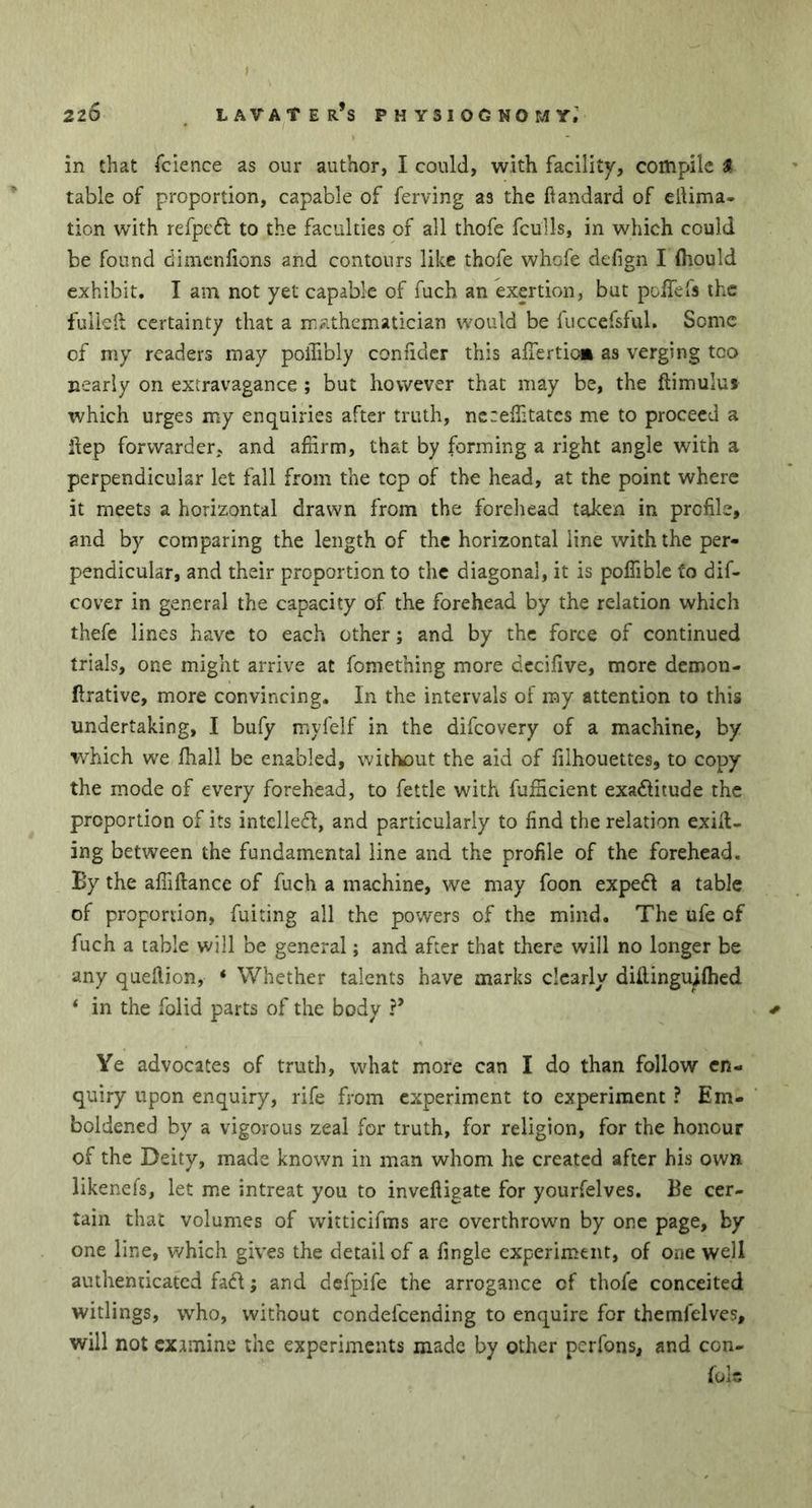 in that fcience as our author, I could, with facility, compile & table of proportion, capable of ferving as the ftandard of eilima- tion with refpedl to the faculties of all thofe fcüîls, in which could be found dimenlions and contours like thofe whofe defign I (hould exhibit. I am not yet capable of fuch an exertion, but pdfefs the fulleft certainty that a mathematician would be fuccefsful. Some of my readers may poiTibly confider this aller tic* as verging too nearly on extravagance ; but however that may be, the ftimulus which urges my enquiries after truth, nezeffitates me to proceed a ilep forwarder, and affirm, that by forming a right angle with a perpendicular let fall from the top of the head, at the point where it meets a horizontal drawn from the forehead taken in profile, and by comparing the length of the horizontal line with the per- pendicular, and their proportion to the diagonal, it is poffible to dif- cover in general the capacity of the forehead by the relation which thefe lines have to each other ; and by the force of continued trials, one might arrive at fomething more decifive, more demon- ftrative, more convincing. In the intervals of my attention to this undertaking, I bufy myfelf in the difeovery of a machine, by which we lhall be enabled, without the aid of filhouettes, to copy the mode of every forehead, to fettle with fufficient exa&itude the proportion of its intclled, and particularly to find the relation exit- ing between the fundamental line and the profile of the forehead. By the affiftance of fuch a machine, we may foon exped a table of proportion, fuiting all the powers of the mind. The ufe of fuch a table will be general ; and after that there will no longer be any quellion, 4 Whether talents have marks clearly diflingu^flied 4 in the folid parts of the body ?* * Ye advocates of truth, what more can I do than follow en- quiry upon enquiry, rife from experiment to experiment ? Em- boldened by a vigorous zeal for truth, for religion, for the honour of the Deity, made known in man whom he created after his own likenefs, let me intreat you to invefligate for yourfelves. Be cer- tain that volumes of witticifms are overthrown by one page, by one line, which gives the detail of a fingle experiment, of one well authenticated fad ; and defpife the arrogance of thofe conceited witlings, who, without condefcending to enquire for themfelves, will not examine the experiments made by other perfons, and con- fers