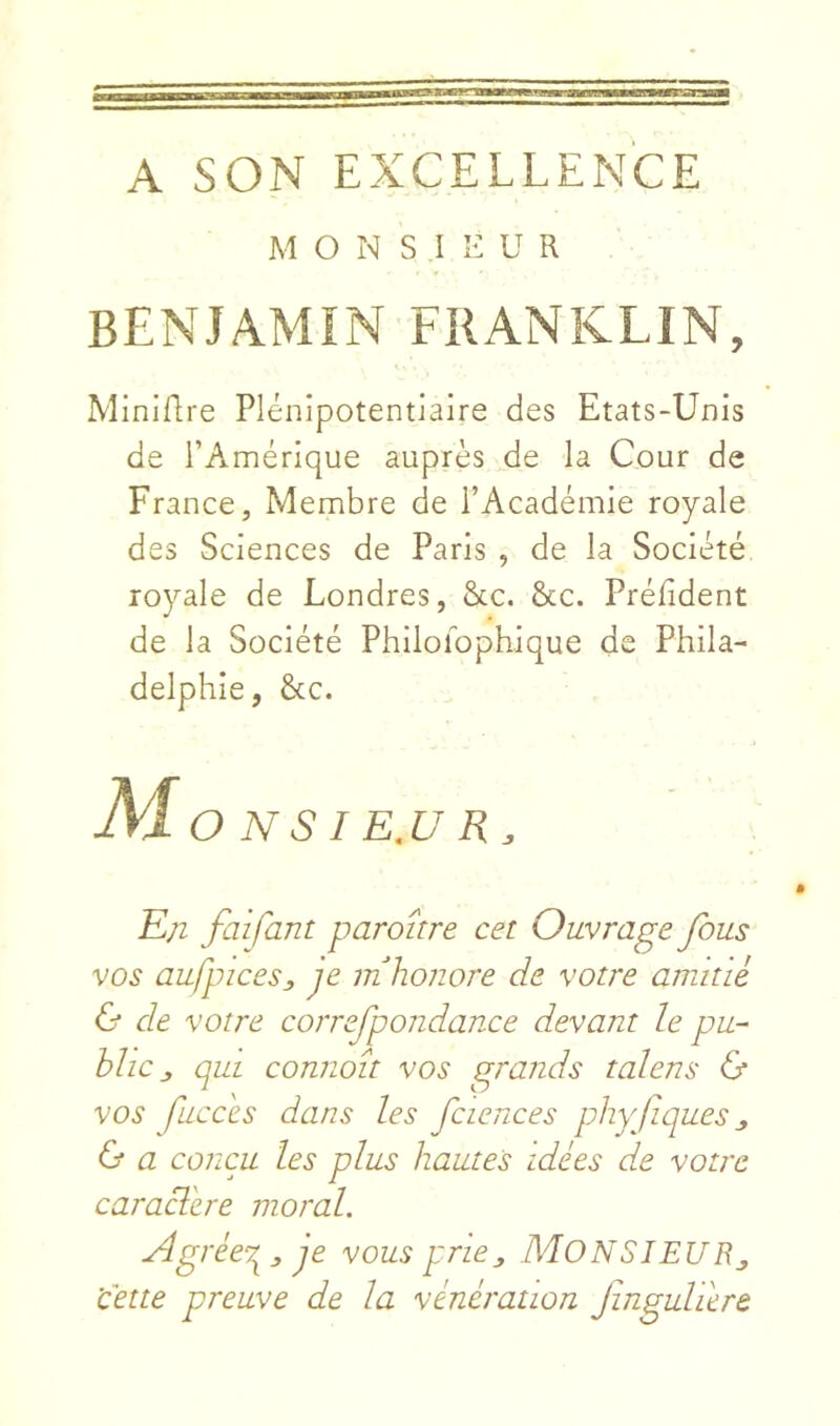 A SON EXCELLENCE M O N S .1 E U R BENJAMIN FRANKLIN, Miniflre Plénipotentiaire des Etats-Unis de l’Amérique auprès de la Cour de France, Membre de l’Académie royale des Sciences de Paris , de la Société royale de Londres, &c. &c. Préfident de la Société Philoibphique de Phila- delphie, &;c. AjO NSI E.U R, En faifant paraître cet Ouvrage fous vos aufpicesj, je m honore de votre animé 6* de votre correfpondance devant le pu- blic j, qui connaît vos grands talens & vos fucces dans les fciences phyfques j, & a conçu les plus hautes idées de votre caraclere moral. Agrée-r^:, je vous pr'ie^ NlONSlEUB.^ 'cette preuve de la vénération Jinguhere