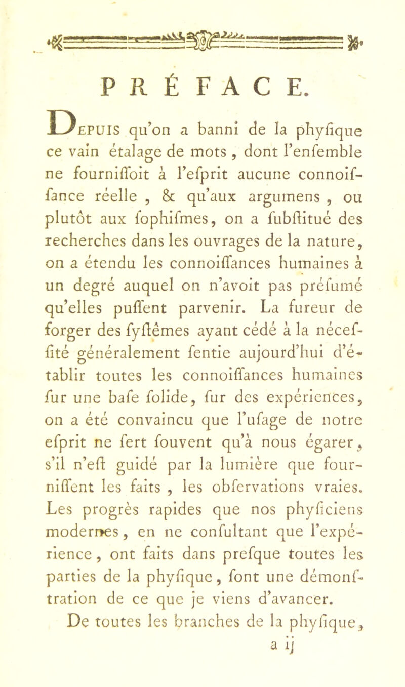 I2Z.U PRÉFACE. Depuis qu’on a banni de la phyfîque ce vain étalage de mots , dont renfernble ne fourniflbit à l’erprit aucune connoif- fance réelle , 8c qu’aux argumens , ou plutôt aux fophifmes, on a fubflitué des recherches dans les ouvrages de la nature, on a étendu les connoiffances humaines à un degré auquel on n’avoit pas préfumé qu’elles puffent parvenir. La fureur de forger des fyflémes ayant cédé à la nécef- fité généralement fende aujourd’hui d’é- tablir toutes les connoiffances humaines fur une bafe folide, fur des expériences, on a été convaincu que l’ufage de notre efprit ne fert fouvent qu’à nous égarer, s’il n’eft guidé par la lumière que four- niflent les faits , les obfervations vraies. Les progrès rapides que nos phyficieiis modern^es, en ne confultant que l’expé- rience , ont faits dans prefque toutes les parties de la phyfique, font une démonf- tratlon de ce que je viens d’avancer. De toutes les branches de la phyfique, a ij