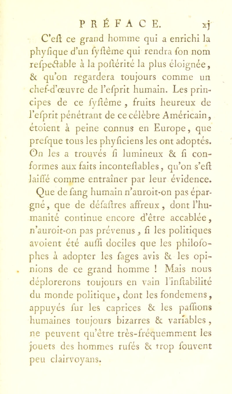 C’eR ce grand homme qui a enrichi la phyfique d’un TyRême qui rendra fon nom refpedlable à la poilérité la plus éloignée, & qu’on regardera toujours comme un chef-d’œuvre de l’cfprit humain. Les prin- cipes de ce fyflême , fruits heureux de l’efprit pénétrant de ce célèbre Américain, étoient à peine connus en Europe, que prefque tous les phyficiens les ont adoptés. On les a trouvés fi lumineux & fi con- formes aux faits inconteflables, qu’on s’eR lallTé comme entraîner par leur évidence. Que defang humain n’auroit-on pas épar- gné, que de défafires affreux, dont l’hu- manité continue encore d’être accablée, n’auroit-on pas prévenus, fi les politiques avoient été auffi dociles que les philofo- phes à adopter les fages avis les opi- nions de ce grand homme ! Mais nous déplorerons toujours en vain l’infitabilité du monde politique, dont les fondemens, appuyés fur les caprices & les paffions humaines toujours bizarres & variables , ne peuvent qu’être très-fréquemment les jouets des homm.cs rufés & trop fouvent peu clairvoyans.