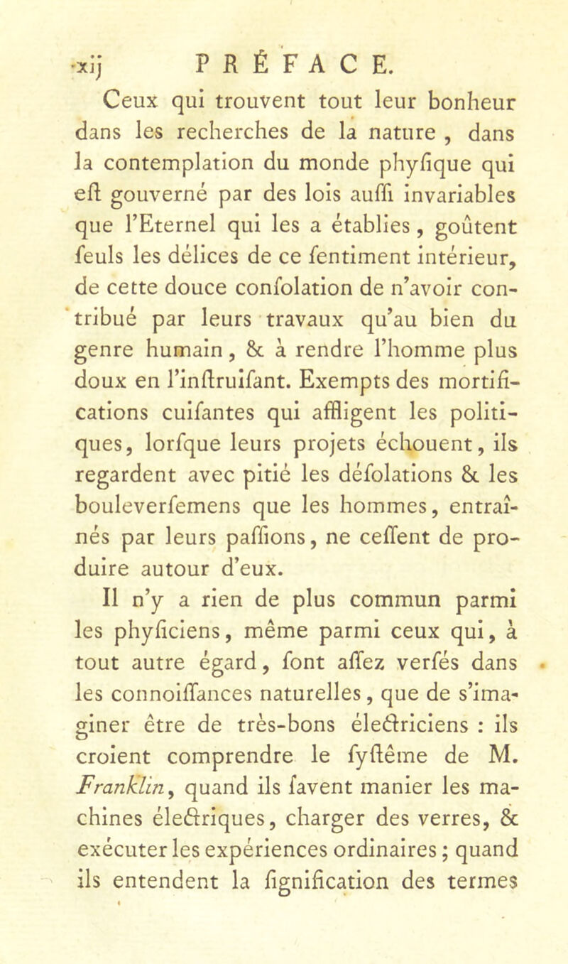 Ceux qui trouvent tout leur bonheur dans les recherches de la nature , dans la contemplation du monde phyfique qui eh; gouverné par des lois auffi invariables que l’Eternel qui les a établies, goûtent feuls les délices de ce fentiment intérieur, de cette douce confolation de n’avoir con- ‘tribué par leurs travaux qu’au bien du genre humain, & à rendre l’homme plus doux en l’inhruîfant. Exempts des mortifi- cations cuifantes qui affligent les politi- ques, lorfque leurs projets échouent, ils regardent avec pitié les défblations & les bouleverfemens que les hommes, entraî- nés par leurs paffions, ne cefTent de pro- duire autour d’eux. Il n’y a rien de plus commun parmi les phyficiens, même parmi ceux qui, à tout autre égard, font affez verfés dans les connoihances naturelles, que de s’ima- iner être de très-bons éledriciens : ils O croient comprendre le fyhême de M. Franklin y quand ils favent manier les ma- chines élefîriques, charger des verres, & exécuter les expériences ordinaires ; quand ils entendent la lignification des termes