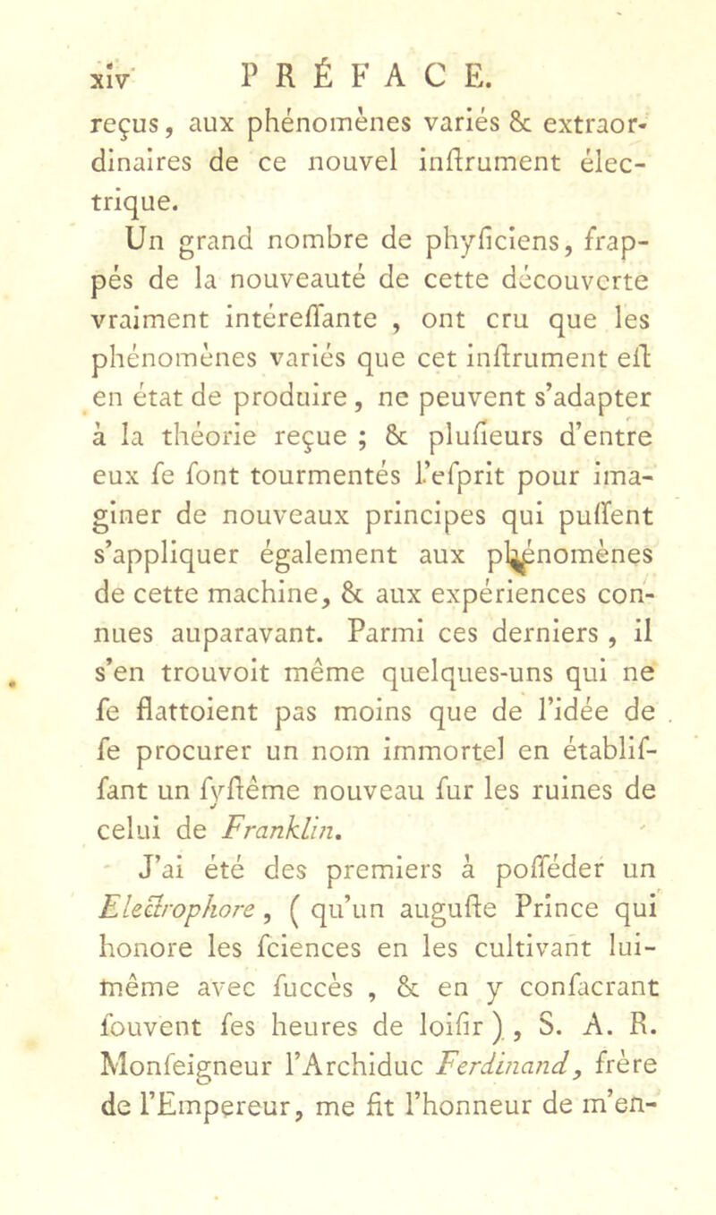 • *' . XIV PRÉFACE. reçus, aux phénomènes variés Sc extraor- dinaires de ce nouvel inflrument élec- trique. Un grand nombre de phyficiens, frap- pés de la nouveauté de cette découverte vraiment intéreflante , ont cru que les phénomènes variés que cet inflrument ell en état de produire , ne peuvent s’adapter à la théorie reçue ; & pluheurs d’entre eux fe font tourmentés refprlt pour ima- giner de nouveaux principes qui pulfent s’appliquer également aux pl^nomènes de cette machine, &. aux expériences con- nues auparavant. Parmi ces derniers , il s’en trouvolt même quelques-uns qui ne fe flattoient pas moins que de l’idée de fe procurer un nom immortel en établif- fant un fvflême nouveau fur les ruines de J celui de Franklin, ' J’ai été des premiers à pofféder un ElectropJiore, ( qu’un augufte Prince qui honore les fciences en les cultivant lui- même avec fuccès , & en y confacrant fouvent fes heures de loifir ) , S. A. R. Monfeigneur l’Archiduc Ferdinand, frère de l’Empereur, me fit l’honneur de m’en-