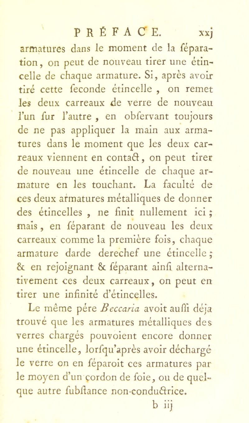 armatures dans le moment de la répara- tion , on peut de nouveau tirer une étin- celle de chaque armature. Si, après avoir tiré cette fécondé étincelle , on remet les deux carreaux de verre de nouveau l’un fur l’autre , en obfervant toujours de ne pas appliquer la main aux arma- tures dans le moment que les deux car- reaux viennent en contaél, on peut tirer de nouveau une étincelle de chaque ar- mature en les touchant. La faculté de ces deux armatures métalliques de donner des étincelles , ne finit nullement ici ; mais, en féparant de nouveau les deux carreaux comme la première fois, chaque armature darde derechef une étincelle ; & en rejoignant 8c féparant ainfi alterna- tivement ces deux carreaux, on peut en tirer une infinité d’étincelles. Le même père Beccaria avoit auffi déjà trouvé que les armatures métalliques des verres chargés pouvoient encore donner une étincelle, lorfqu’après avoir déchargé le verre on en féparoit ces armatures par le moyen d’un çordon de foie, ou de quel- que autre fubliance non-conduftrice. b iij