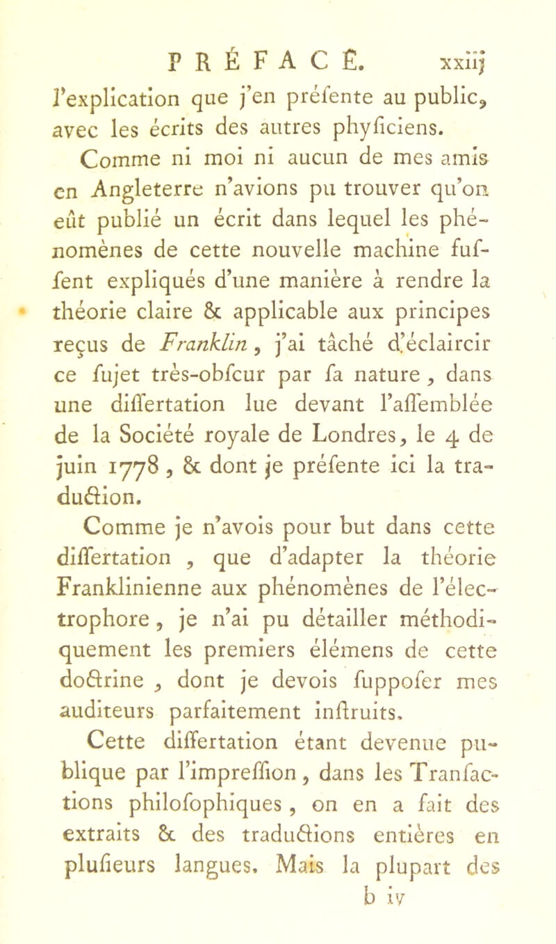 rexplication que j’en préfente au public, avec les écrits des autres phyficiens. Comme ni moi ni aucun de mes amis en Angleterre n’avions pu trouver qu’on eût publié un écrit dans lequel les phé- nomènes de cette nouvelle machine fuf- fent expliqués d’une manière à rendre la théorie claire & applicable aux principes reçus de Franklin, j’ai tâché d’éclaircir ce fujet très-obfcur par fa nature , dans une dilTertation lue devant l’alTemblée de la Société royale de Londres, le 4 de juin 1778 5 & dont je préfente ici la tra- dudion. Comme je n’avois pour but dans cette dilTertation , que d’adapter la théorie Franklinienne aux phénomènes de l’élec- trophore, je n’ai pu détailler méthodi- quement les premiers élémens de cette dodrine dont je devois fuppofer mes auditeurs parfaitement inflruits. Cette differtation étant devenue pu- blique par l’impreffion , dans les Tranfac- tiens philofophiques , on en a fait des extraits 6c des tradudions entières en plufieurs langues. Mats la plupart des b iv