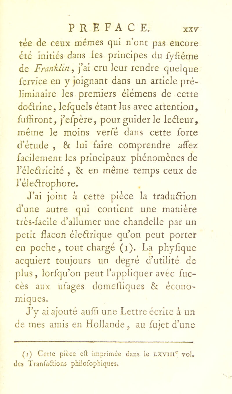 tée de ceux mêmes qui n’ont pas encore été initiés dans les principes du fyftême de Franklin, fai cru leur rendre quelque fervice en y joignant dans un article pré- liminaire les premiers élémens de cette doÔrine, lesquels étant lus avec attention, Tuffiront, fefpère, pour guider le leâeur, même le moins verfé dans cette forte d’étude , & lui faire comprendre allez facilement les principaux phénomènes de l’éleélricité , 8c en même temps ceux de l’éleélrophore. J’ai joint à cette pièce la tradudion d’une autre qui contient une manière très-facile d’allumer une chandelle par un petit dacon éledrique qu’on peut porter en poche, tout chargé (i). La phylique acquiert toujours un degré d’utilité de plus, lorfqu’on peut l’appliquer avec fuc- cès aux ufages domefiiques 8c écono- miques. J’y ai ajouté auffi une Lettre écrite à un de mes amis en Hollande, au fujet d’une (i) Cette pièce cü: imprimée dans le LXVin® vol. des Tranfaétions phüofophiques.