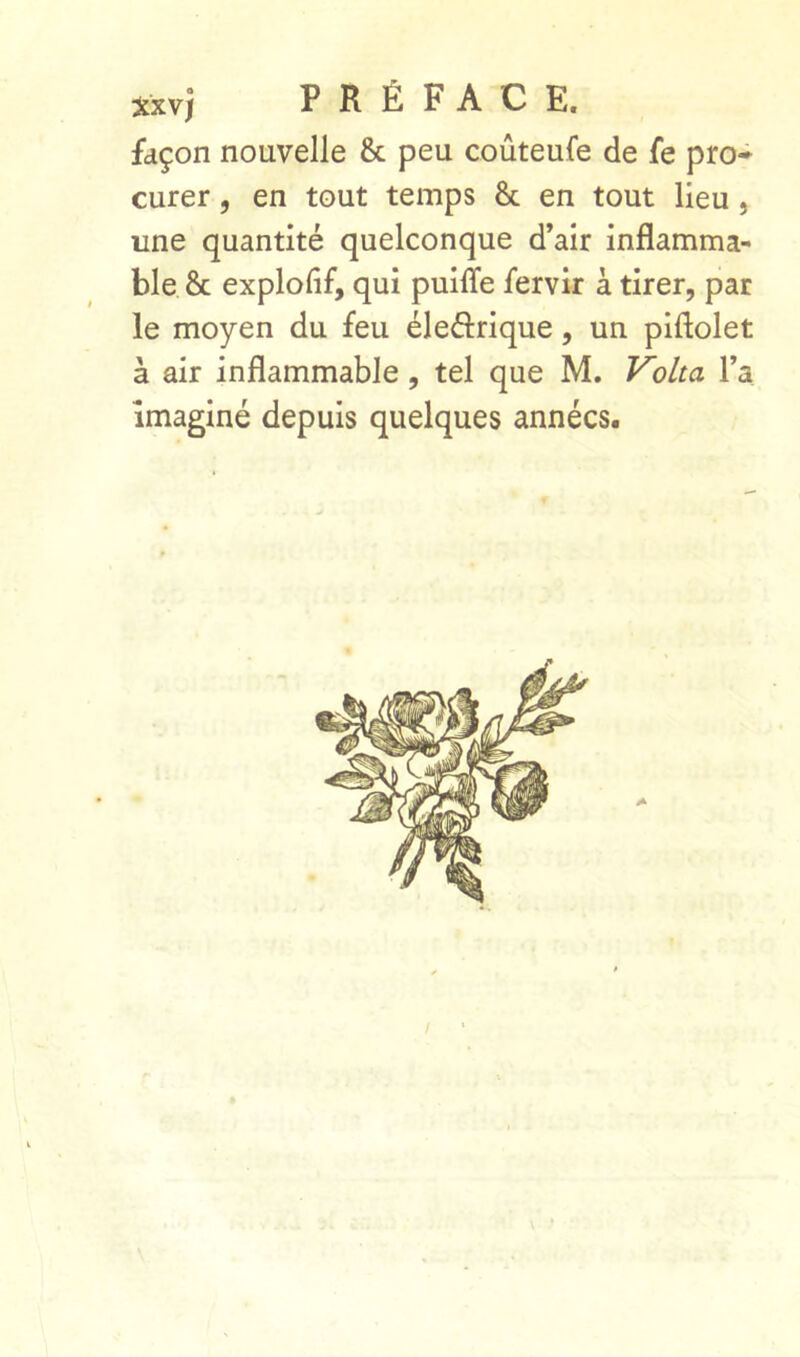 façon nouvelle & peu coûteufe de fe pro- curer , en tout temps & en tout lieu, une quantité quelconque d’air inflamma- ble & explofif, qui puiffe fervir à tirer, par le moyen du feu éleârique, un piftolet à air inflammable, tel que M. Volta Ta imaginé depuis quelques années. /