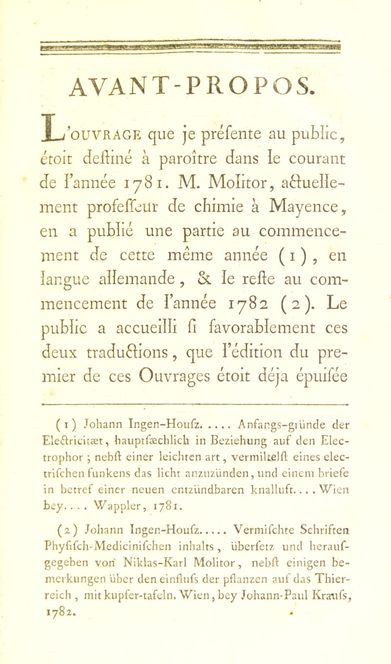 AVANT-PROPOS. X-/'ouvRAGE que je préfente au public, étoit delliné à paroître dans ie courant de l’année 1781. M. Molitor, aéfueîle- ment profeffeur de chimie à Mayence, en a publié une partie au commence- ment de cette même année ( i ) , en langue aîîemande, & le relie au com- mencement de l’année 1782 (2). Le public a accueilli fi favorablement ces deux traductions, que l’édition du pre- mier de ces Ouvrages étoit déjà épuifée ( I ) Johann Ingen-Houfz Anfangs-giünde der Eleftricitæt, hauptræchlich in Beziehung auf den Elec- trophor ; nebft einer leichtcn art, vermiltelll eines elec- trifchen funkens das licht anzuzünden, und eineni briefe in betref einer neuen cntziindbaren knalluft.... Wien bey.. . . Wappler, 1781. (2) Johann Ingen-Houfz Vermifchte Schriften Phyfifch-Medicinifchen inhalts , überfetz und herauf- gegeben von Niklas-Karl Molitor, nebft einigen be- merkungen übcr den einflufs der pflanzen aiit das Thier- reich , mitkupfer-tafcln. Wien, bey Johann-Paul Kraufs, 1782.