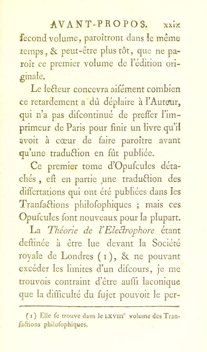 fécond voîuine, paroîtront dans le même temps, & peut-être plus tôt, que ne pa-' roît ce premier volume de l’édition ori- Le leêîeur concevra aifément combien ce retardement a dû déplaire à PAutcrur, qui n’a pas difcontinué de preffer l’im- primeur de Paris pour finir un livre qu’il avoit à cœur de faire paroître avant qu’une traduêfion en fût publiée. Ce premier tome d’Opufcules déta- chés , eÛ en partie ^une traduêfion des differtations qui ont été publiées dans les Tranfaêfions philofopbiques ; mais ces Opufcules font nouveaux pour la plupart. La Théorie de VRleclrophore étant deftinée à être lue devant la Société royale de Londres (i), & ne pouvant excéder les limites d’un difeours, je me trouvois contraint d’être auffi laconique que la difficulté du fujet pouvoit le per- ( i) Elle fe trouve dans le LXViii' volume des Tran- iaftions philofophiqucs.