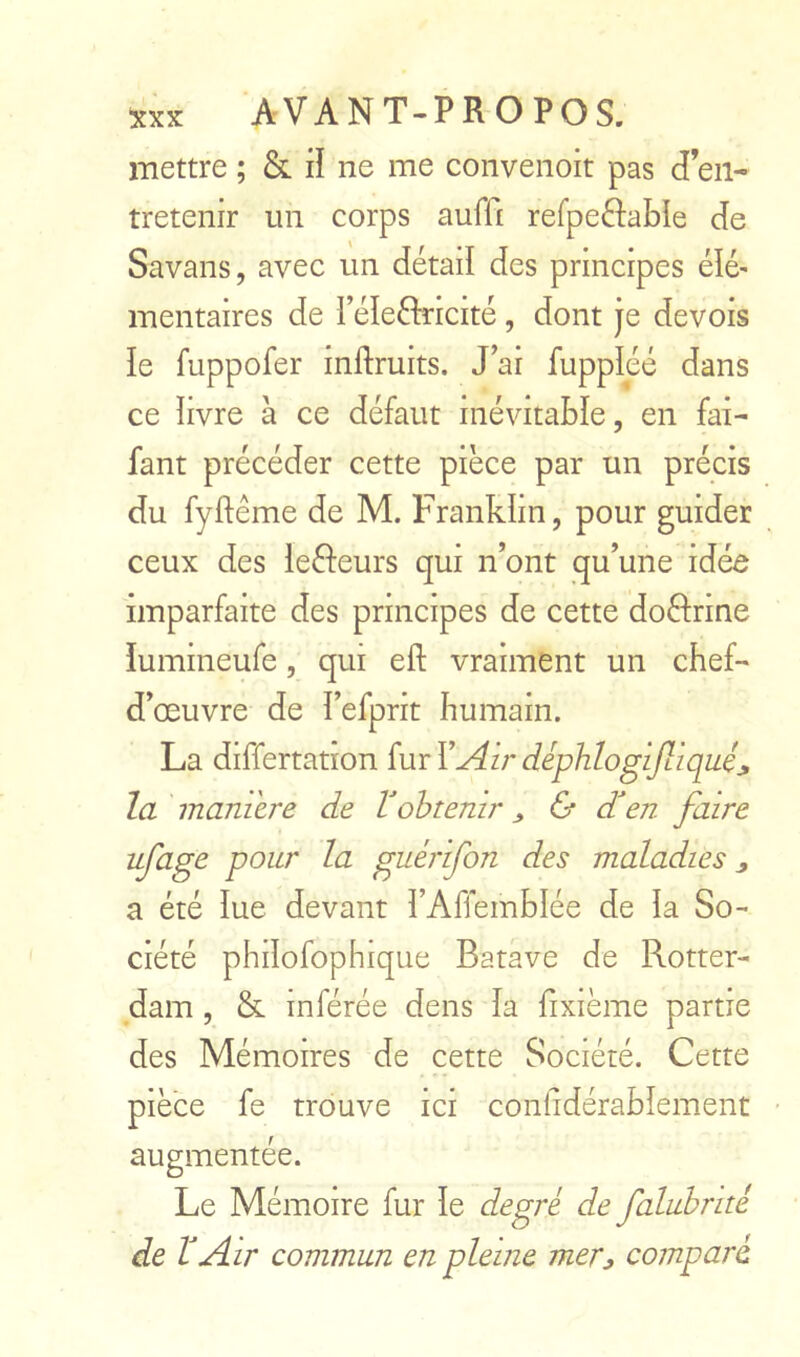 mettre ; & iî ne me conveiioit pas d’en- tretenir un corps auffi refpeftabîe de Savans, avec un détail des principes élé- mentaires de réleftricité, dont je devois le fuppofer inftruits. J’ai fuppléé dans ce ïivre à ce défaut inévitable, en fai- fant précéder cette pièce par un précis du fyftéme de M. Franklin, pour guider ceux des leéfeurs qui n’ont qu’une idée imparfaite des principes de cette doèfrine iumineufe, qui eft vraiment un chef- d’œuvre de î’efprit humain. La differtatron fur Y Air déphlogijliqué^ la maniéré de Vobtenir ^ & dden faire ufage pour la guérifon des maladies j, a été lue devant î’Affemblée de îa So- ciété philofophique Batave de Rotter- dam , & inférée dens îa fixième partie des Mémoires de cette Société. Cette pièce fe trouve ici conhdérabîement augmentée. Le Mémoire fur le degré de faluhrité de T Air commun en pleine mer^ comparé