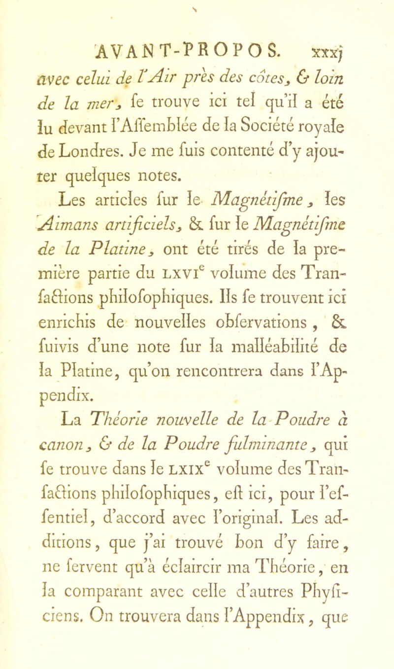 AVANT-PROPOS. xxx; avec celui de VAir près des cotesj & loin de la mer^ fe trouve ici tel qu’il a été îu devant l’Ariemblée de la Société royale de Londres. Je me fuis contenté d’y ajou- ter quelques notes. Les articles fur le Magnétifme les Aimans artificiels^ & fur le Magnétifme de la Platine J, ont été tirés de la pre- mière partie du Lxvi^ volume des Tran- faélions pliilofophiques. Ils fe trouvent ici enrichis de nouvelles ohfervations , & fuivis d’une note fur la malléabilité de la Platine, qu’on rencontrera dans l’Ap- La Théorie nouvelle de la Poudre à canon ^ & de la Poudre fulminante qui fe trouve dans le Lxix® volume des Tran- faûions philofophiques, ell ici, pour l’ef- fentiel, d’accord avec l’original. Les ad- ditions , que j’ai trouvé bon d’y faire, ne fervent qu’à éclaircir ma Théorie, en la comparant avec celle d’autres Phyh- ciens. On trouvera dans l’Appendix, que