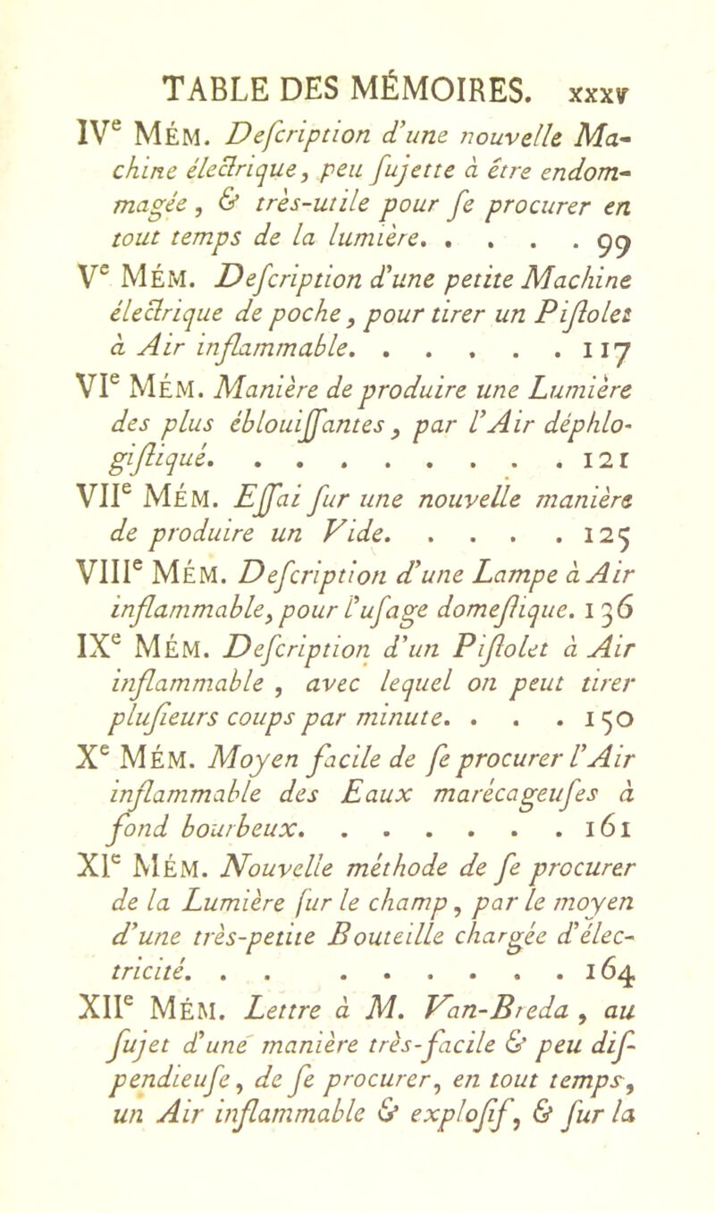 IV® MÉM. Defcription d’une nouvelle Ma- chine éleclrique, peu fujette à être endom^ magée , & très-utile pour fe procurer en tout temps de la lumière, .... V® MÉM. Defcription d’une petite Machine électrique de poche , pour tirer un Pijîolet à Air inflammable 117 VI® MÉM. Manière de produire une Lumière des plus éblouiffantes , par l’Air déphlo- gifliqué I2r Vil® MÉM. Effai fur une nouvelle manière de produire un Vide 125 VIII® MÉM. Defcription d’une Lampe à Air inflammable^ pour Cufâge domejlique. i 56 IX® MÉM. Defcription. d’un Pijîolet à Air inflammable , avec lequel on peut tirer plujieurs coups par minute, , , .150 X® MÉM. Moyen facile de fe procurer l’Air inflammable des Eaux marécageufes à fond bourbeux l6l Xl® MÉM. Nouvelle méthode de fe procurer de la Lumière fur le champ, par le moyen d’une très-petite Bouteille chargée d’élec- tricité, , , 164 XII® MéM. Lettre d M, Van-Breda , au fujet d’une' manière très-facile & peu dif pendieufe ^ de fe procurer^ en tout temps^ un Air inflammable (S* ^xploflf^ & fur la