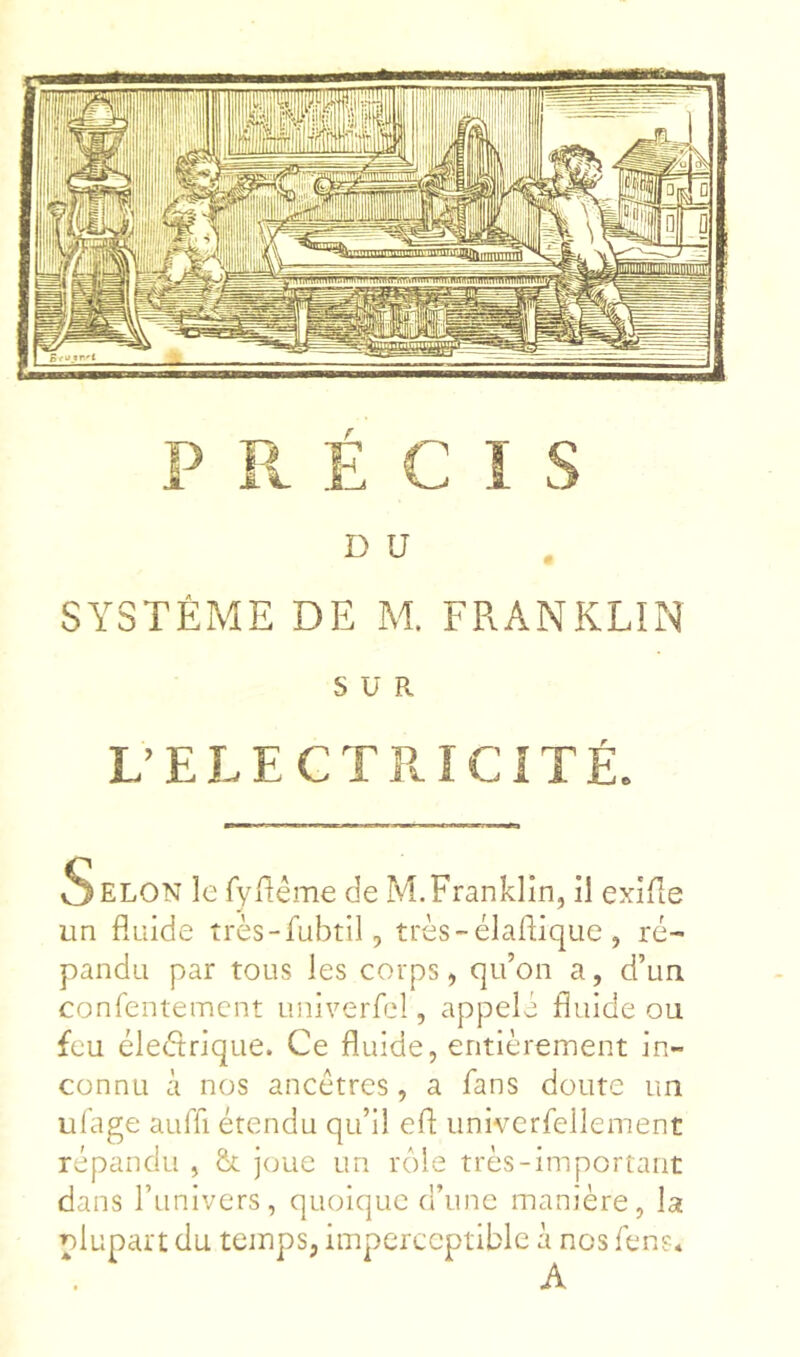 D U SYSTÈME DE M. FRANKLIN SUR UELECTPaCITÉ. Selon le fylléme de M.Franklin, il exiue un fluide très-fubtil, très-élaflique, ré- pandu par tous les corps, qu’on a, d’un confentemcnt univerfel, appelé fluide ou feu éleétrique. Ce fluide, entièrement in- connu à nos ancêtres, a fans doute un répandu , & joue un rôle très-important dans l’univers, quoique d’une manière, la olupart du temps, imperceptible à nos fen?. A