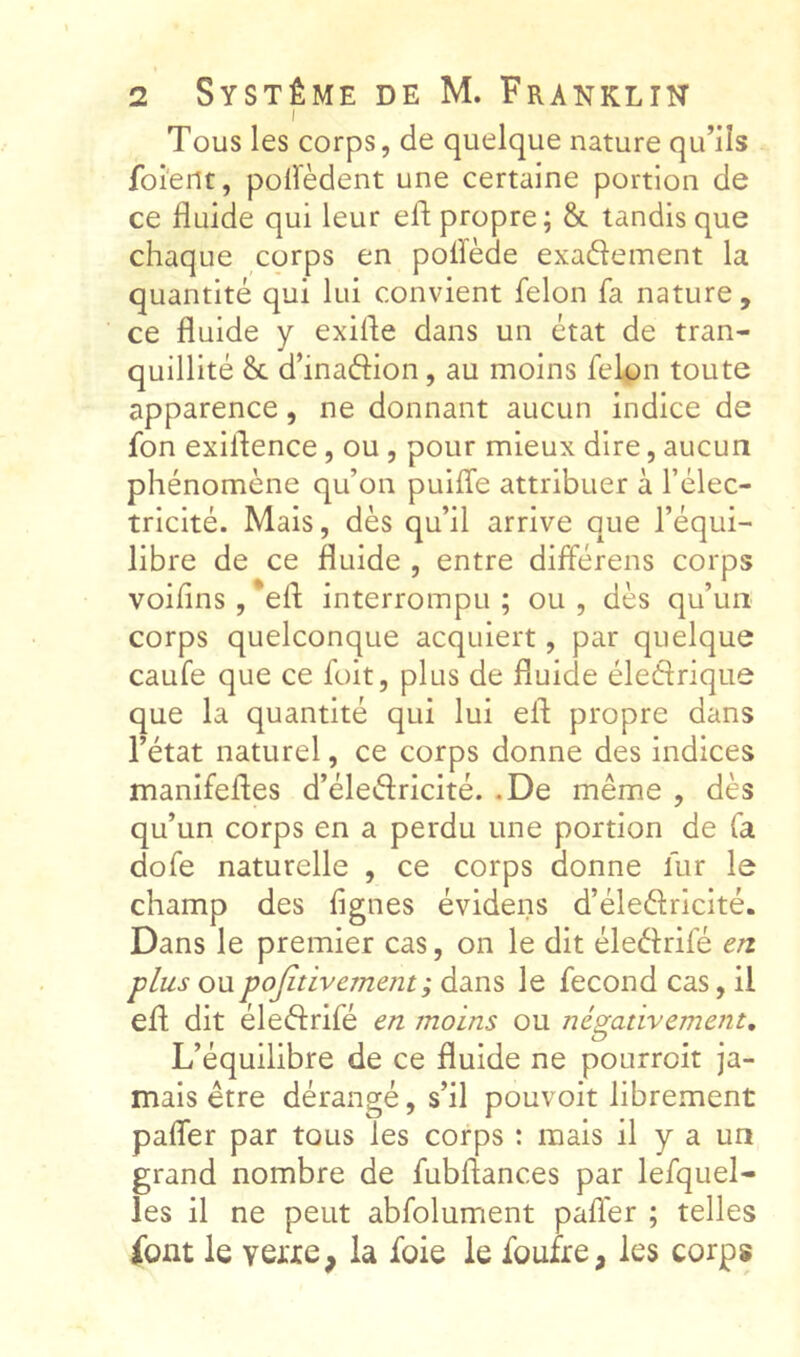 I Tous les corps, de quelque nature qu’ils foient, poiïèdent une certaine portion de ce fluide qui leur efl propre; & tandis que chaque corps en poflède exadement la quantité qui lui convient félon fa nature, ce fluide y exifle dans un état de tran- quillité 8c d’inadion, au moins félon toute apparence, ne donnant aucun indice de fon exiflence, ou , pour mieux dire, aucun phénomène qu’on puiffe attribuer à l’élec- tricité. Mais, dès qu’il arrive que l’équi- libre de ce fluide , entre différens corps voifins , *efl; interrompu ; ou , dès qu’un corps quelconque acquiert, par quelque caufe que ce foit, plus de fluide éledriqiie que la quantité qui lui efl propre dans l’état naturel, ce corps donne des indices manifefles d’éledricité. .De même , dès qu’un corps en a perdu une portion de fa dofe naturelle , ce corps donne fur le champ des figues évidens d’éledricité. Dans le premier cas, on le dit éledrifé en plus ou pojitivement ; dans le fécond cas, il efl dit éledrifé en moins ou négativement. L’équilibre de ce fluide ne pourroit ja- mais être dérangé, s’il pouvoir librement pafler par tous les corps : mais il y a un grand nombre de fubflances par lefquel- les il ne peut abfolument pafler ; telles ibnt le veixe, la foie le foufre, les corps