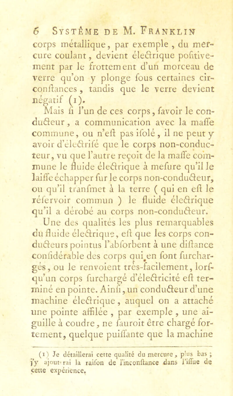 corps métallique, par exemple , du mer- cure coulant, devient éleélrique pofuive- ment par le frottement d’un morceau de verre qu’on y plonge fous certaines cir- conifances, tandis que le verre devient négatif (i). Mais 11 l’un de ces corps, favoir le con- düfteur, a communication avec la maffe commune, ou n’elf pas ifolé , il ne peut y avoir d’éledrifé que le corps non-conduc- teur, vu que l’autre reçoit de la malTe com- mune le fluide éledrique à mefure qu’il le laiffcéchapper fur le corps non-condudeur, ou qu’il tranfmet à la terre ( qui en efl; le rélervoir commun ) le fluide éledrlque qu’il a dérobé au corps non-condudeur. Une des qualités les plus remarquables du fluide éledrique, efl que les corps con- dudeurs pointus l’abforbent à une diflance conlidérable des corps qui^en font furchar- gés, ou le renvoient très-facilement, lorf- qu’un corps furchargé d’éledricité efl ter- miné en pointe. Ainfl, un condudeur d’une machine éledrlque, auquel on a attaché une pointe affilée , par exemple , une ai- guille à coudre, ne faurolt être chargé for- tement, quelque puilTante que la machine (i') Je détaillerai cette qualité du mercure, plus bas ; j’y ajouterai la raifon de i’inconftance dans i’ilTue de cette expérience.